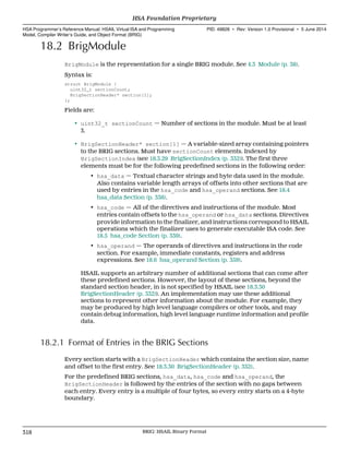 18.2 BrigModule
BrigModule is the representation for a single BRIG module. See 4.3 Module (p. 38).
Syntax is:
struct BrigModule {
uint32_t sectionCount;
BrigSectionHeader* section[1];
};
Fields are:
• uint32_t sectionCount — Number of sections in the module. Must be at least
3.
• BrigSectionHeader* section[1] — A variable-sized array containing pointers
to the BRIG sections. Must have sectionCount elements. Indexed by
BrigSectionIndex (see 18.3.29 BrigSectionIndex (p. 332)). The first three
elements must be for the following predefined sections in the following order:
• hsa_data — Textual character strings and byte data used in the module.
Also contains variable length arrays of offsets into other sections that are
used by entries in the hsa_code and hsa_operand sections. See 18.4
hsa_data Section (p. 338).
• hsa_code — All of the directives and instructions of the module. Most
entries contain offsets to the hsa_operand or hsa_data sections. Directives
provide information to the finalizer, and instructions correspond to HSAIL
operations which the finalizer uses to generate executable ISA code. See
18.5 hsa_code Section (p. 339).
• hsa_operand — The operands of directives and instructions in the code
section. For example, immediate constants, registers and address
expressions. See 18.6 hsa_operand Section (p. 359).
HSAIL supports an arbitrary number of additional sections that can come after
these predefined sections. However, the layout of these sections, beyond the
standard section header, in is not specified by HSAIL (see 18.3.30
BrigSectionHeader (p. 332)). An implementation may use these additional
sections to represent other information about the module. For example, they
may be produced by high level language compilers or other tools, and may
contain debug information, high level language runtime information and profile
data.
18.2.1 Format of Entries in the BRIG Sections
Every section starts with a BrigSectionHeader which contains the section size, name
and offset to the first entry. See 18.3.30 BrigSectionHeader (p. 332).
For the predefined BRIG sections, hsa_data, hsa_code and hsa_operand, the
BrigSectionHeader is followed by the entries of the section with no gaps between
each entry. Every entry is a multiple of four bytes, so every entry starts on a 4-byte
boundary.
HSA Foundation Proprietary  
HSA Programmer’s Reference Manual: HSAIL Virtual ISA and Programming
Model, Compiler Writer’s Guide, and Object Format (BRIG)
PID: 49828 ∙ Rev: Version 1.0 Provisional ∙ 5 June 2014
318 BRIG: HSAIL Binary Format  
 