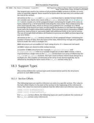 The largest type used in the entries of all predefined BRIG sections is 32 bits, so every
entry is naturally aligned. There must be no bytes after the last entry of a section and
the end of the section.
All entries in the hsa_code and hsa_operand sections have a similar format. Entries
are variable-size. Each entry starts with a BrigBase structure (see 18.3.6 BrigBase (p.
321)) which consists of a 16-bit unsigned integer containing the length of the entry in
bytes, followed by a 16-bit kind field indicating the entry kind. This is followed by the
entry kind specific data, which is always zero padded to be a multiple of 4. While
knowledge of the kind of an entry would enable the finalizer to calculate the length in
most cases, the length is described explicitly. This is because future expansion of BRIG
directives, instructions or operands might add additional fields at the end of entries.
The use of a length field will allow old finalizers to process new BRIG sections (ignoring
any new fields).
All entries in the hsa_data section consist of a 32-bit unsigned integer containing the
number of bytes of data, then the bytes of the data, followed by enough zero padding
bytes to make the entry a multiple of 4.
BRIG structures are accessible in C style using structs. (C++ classes are not used.)
All BRIG values are stored in little endian format.
A number of BRIG structures (for example, BrigDirectiveControl and
BrigOperandCodeList) refer to a variable length list of other BRIG entries. A list is
represented as a single entry in the hsa_data section that is an array of offsets into the
hsa_code or hsa_operand sections. The byte count of these entries must always be a
multiple of 4. The number of elements in the array is not stored explicitly, but is
obtained by dividing the byte count of the hsa_data section entry by 4.
18.3 Support Types
This section defines the various types and enumerations used in the structures
present in each BRIG section.
18.3.1 Section Offsets
The following types are used to reference an entry in a specific section. The value is
the byte offset relative to the start of the section to the beginning of the referenced
entry. The value 0 is reserved to indicate that the offset does not reference any entry.
typedef uint32_t BrigDataOffset32_t;
typedef uint32_t BrigCodeOffset32_t;
typedef uint32_t BrigOperandOffset32_t;
For hsa_data section offsets, the following types are used to indicate the contents of
the hsa_data section entry referenced:
  HSA Foundation Proprietary
PID: 49828 ∙ Rev: Version 1.0 Provisional ∙ 5 June 2014 HSA Programmer’s Reference Manual: HSAIL Virtual ISA and Programming
Model, Compiler Writer’s Guide, and Object Format (BRIG)
  BRIG: HSAIL Binary Format 319
 
