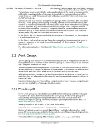 The grid size is not required to be an integral multiple of the work-group size, so the
grid might contain partial work-groups. In a partial work-group, only some of the
work-items are valid. The compute unit will only execute the valid work-items in a
partial work-group.
A compute unit may execute multiple work-groups at the same time. The resources
used by a work-group (such as group memory, barrier and fbarrier resources, and
number of wavefronts that can be scheduled) and work-items within the work-group
(such as registers) may limit the number of work-groups that a compute unit can
execute at the same time. However, a compute unit must be able to execute at least
one work-group. If an HSA component has more than one compute unit, different
work-groups may execute on different compute units.
In the figure, the grid is composed of 24 work-groups. (Dimension X = 2, dimension Y
= 4, and dimension Z = 3.)
In the figure, each work-group is a three-dimensional work-group, and each work-
group is composed of 105 work-items. (Dimension X = 7, dimension Y = 5, and
dimension Z = 3.)
For information about wavefronts, see 2.6 Wavefronts, Lanes, and Wavefront Sizes (p.
11).
2.2 Work-Groups
A work-group is an instance of execution in a compute unit. A compute unit must have
enough resources to execute at least one work-group at a time. Thus, it is not possible
for a compute unit to be too small.
Assorted synchronization operations can be used to control communication within a
work-group. For example, it is possible to mark barrier synchronization points where
work-items wait until other work-items in the work-group have arrived.
All implementations can execute at least the number of work-items in a work-group
such that they are all guaranteed to make forward progress in the presence of work-
group barriers.
Implementations that provide multiple compute units or more capable compute units
can execute multiple work-groups simultaneously.
2.2.1 Work-Group ID
Every work-group has a multidimensional identifier containing up to three integer
values (for the three dimensions) called the work-group ID. The work-group ID is
calculated by dividing each component of the work-item absolute ID by the
corresponding work-group size component and ignoring the remainder. See 2.3.3
Work-Item Absolute ID (p. 9).
Work-group size is the product of the three dimensions:
work-group size = workgroupsize0 * workgroupsize1 * workgroupsize2
Each work-group can access assorted predefined read-only values such as work-
group ID, work-group size, and so forth through the use of dispatch packet operations.
See 11.1 Dispatch Packet Operations (p. 271).
The value of the work-group ID is returned by the workgroupid operation.
  HSA Foundation Proprietary
PID: 49828 ∙ Rev: Version 1.0 Provisional ∙ 5 June 2014 HSA Programmer’s Reference Manual: HSAIL Virtual ISA and Programming
Model, Compiler Writer’s Guide, and Object Format (BRIG)
  HSAIL Programming Model 7
 
