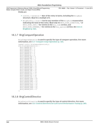Fields are:
• uint16_t byteSize — Size of the entry in bytes, including the BrigBase
structure. Must be a multiple of 4.
• BrigKind16_t kind — Can be any member of the BrigKind enumeration
indicating the kind of this entry. Must only be BRIG_KIND_DIRECTIVE_* or
BRIG_KIND_INST_* for entries in the hsa_code section, and
BRIG_KIND_OPERAND_* for entries in the hsa_operand section. See 18.3.14
BrigKind (p. 325).
18.3.7 BrigCompareOperation
BrigCompareOperation is used to specify the type of compare operation. For more
information, see 5.17 Compare (cmp) Operation (p. 145).
typedef uint8_t BrigCompareOperation8_t;
enum BrigCompareOperation {
BRIG_COMPARE_EQ = 0,
BRIG_COMPARE_NE = 1,
BRIG_COMPARE_LT = 2,
BRIG_COMPARE_LE = 3,
BRIG_COMPARE_GT = 4,
BRIG_COMPARE_GE = 5,
BRIG_COMPARE_EQU = 6,
BRIG_COMPARE_NEU = 7,
BRIG_COMPARE_LTU = 8,
BRIG_COMPARE_LEU = 9,
BRIG_COMPARE_GTU = 10,
BRIG_COMPARE_GEU = 11,
BRIG_COMPARE_NUM = 12,
BRIG_COMPARE_NAN = 13,
BRIG_COMPARE_SEQ = 14,
BRIG_COMPARE_SNE = 15,
BRIG_COMPARE_SLT = 16,
BRIG_COMPARE_SLE = 17,
BRIG_COMPARE_SGT = 18,
BRIG_COMPARE_SGE = 19,
BRIG_COMPARE_SGEU = 20,
BRIG_COMPARE_SEQU = 21,
BRIG_COMPARE_SNEU = 22,
BRIG_COMPARE_SLTU = 23,
BRIG_COMPARE_SLEU = 24,
BRIG_COMPARE_SNUM = 25,
BRIG_COMPARE_SNAN = 26,
BRIG_COMPARE_SGTU = 27
};
18.3.8 BrigControlDirective
BrigControlDirective is used to specify the type of control directive. For more
information, see 13.4 Control Directives for Low-Level Performance Tuning (p. 295).
HSA Foundation Proprietary  
HSA Programmer’s Reference Manual: HSAIL Virtual ISA and Programming
Model, Compiler Writer’s Guide, and Object Format (BRIG)
PID: 49828 ∙ Rev: Version 1.0 Provisional ∙ 5 June 2014
322 BRIG: HSAIL Binary Format  
 