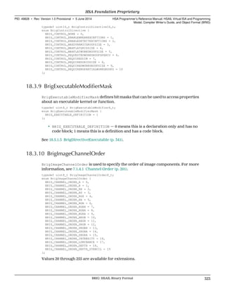 typedef uint16_t BrigControlDirective16_t;
enum BrigControlDirective {
BRIG_CONTROL_NONE = 0,
BRIG_CONTROL_ENABLEBREAKEXCEPTIONS = 1,
BRIG_CONTROL_ENABLEDETECTEXCEPTIONS = 2,
BRIG_CONTROL_MAXDYNAMICGROUPSIZE = 3,
BRIG_CONTROL_MAXFLATGRIDSIZE = 4,
BRIG_CONTROL_MAXFLATWORKGROUPSIZE = 5,
BRIG_CONTROL_REQUESTEDWORKGROUPSPERCU = 6,
BRIG_CONTROL_REQUIREDDIM = 7,
BRIG_CONTROL_REQUIREDGRIDSIZE = 8,
BRIG_CONTROL_REQUIREDWORKGROUPSIZE = 9,
BRIG_CONTROL_REQUIRENOPARTIALWORKGROUPS = 10
};
18.3.9 BrigExecutableModifierMask
BrigExecutableModifierMask defines bit masks that can be used to access properties
about an executable kernel or function.
typedef uint8_t BrigExecutableModifier8_t;
enum BrigExecuteableModifierMask {
BRIG_EXECUTABLE_DEFINITION = 1
};
• BRIG_EXECUTABLE_DEFINITION — 0 means this is a declaration only and has no
code block; 1 means this is a definition and has a code block.
See 18.5.1.5 BrigDirectiveExecutable (p. 341).
18.3.10 BrigImageChannelOrder
BrigImageChannelOrder is used to specify the order of image components. For more
information, see 7.1.4.1 Channel Order (p. 201).
typedef uint8_t BrigImageChannelOrder8_t;
enum BrigImageChannelOrder {
BRIG_CHANNEL_ORDER_A = 0,
BRIG_CHANNEL_ORDER_R = 1,
BRIG_CHANNEL_ORDER_RX = 2,
BRIG_CHANNEL_ORDER_RG = 3,
BRIG_CHANNEL_ORDER_RGX = 4,
BRIG_CHANNEL_ORDER_RA = 5,
BRIG_CHANNEL_ORDER_RGB = 6,
BRIG_CHANNEL_ORDER_RGBX = 7,
BRIG_CHANNEL_ORDER_RGBA = 8,
BRIG_CHANNEL_ORDER_BGRA = 9,
BRIG_CHANNEL_ORDER_ARGB = 10,
BRIG_CHANNEL_ORDER_ABGR = 11,
BRIG_CHANNEL_ORDER_SRGB = 12,
BRIG_CHANNEL_ORDER_SRGBX = 13,
BRIG_CHANNEL_ORDER_SRGBA = 14,
BRIG_CHANNEL_ORDER_SBGRA = 15,
BRIG_CHANNEL_ORDER_INTENSITY = 16,
BRIG_CHANNEL_ORDER_LUMINANCE = 17,
BRIG_CHANNEL_ORDER_DEPTH = 18,
BRIG_CHANNEL_ORDER_DEPTH_STENCIL = 19
};
Values 20 through 255 are available for extensions.
  HSA Foundation Proprietary
PID: 49828 ∙ Rev: Version 1.0 Provisional ∙ 5 June 2014 HSA Programmer’s Reference Manual: HSAIL Virtual ISA and Programming
Model, Compiler Writer’s Guide, and Object Format (BRIG)
  BRIG: HSAIL Binary Format 323
 