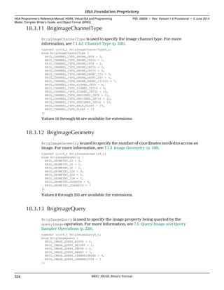 18.3.11 BrigImageChannelType
BrigImageChannelType is used to specify the image channel type. For more
information, see 7.1.4.2 Channel Type (p. 203).
typedef uint8_t BrigImageChannelType8_t;
enum BrigImageChannelType {
BRIG_CHANNEL_TYPE_SNORM_INT8 = 0,
BRIG_CHANNEL_TYPE_SNORM_INT16 = 1,
BRIG_CHANNEL_TYPE_UNORM_INT8 = 2,
BRIG_CHANNEL_TYPE_UNORM_INT16 = 3,
BRIG_CHANNEL_TYPE_UNORM_INT24 = 4,
BRIG_CHANNEL_TYPE_UNORM_SHORT_555 = 5,
BRIG_CHANNEL_TYPE_UNORM_SHORT_565 = 6,
BRIG_CHANNEL_TYPE_UNORM_SHORT_101010 = 7,
BRIG_CHANNEL_TYPE_SIGNED_INT8 = 8,
BRIG_CHANNEL_TYPE_SIGNED_INT16 = 9,
BRIG_CHANNEL_TYPE_SIGNED_INT32 = 10,
BRIG_CHANNEL_TYPE_UNSIGNED_INT8 = 11,
BRIG_CHANNEL_TYPE_UNSIGNED_INT16 = 12,
BRIG_CHANNEL_TYPE_UNSIGNED_INT32 = 13,
BRIG_CHANNEL_TYPE_HALF_FLOAT = 14,
BRIG_CHANNEL_TYPE_FLOAT = 15
};
Values 16 through 64 are available for extensions.
18.3.12 BrigImageGeometry
BrigImageGeometry is used to specify the number of coordinates needed to access an
image. For more information, see 7.1.3 Image Geometry (p. 199).
typedef uint8_t BrigImageGeometry8_t;
enum BrigImageGeometry {
BRIG_GEOMETRY_1D = 0,
BRIG_GEOMETRY_2D = 1,
BRIG_GEOMETRY_3D = 2,
BRIG_GEOMETRY_1DA = 3,
BRIG_GEOMETRY_2DA = 4,
BRIG_GEOMETRY_1DB = 5,
BRIG_GEOMETRY_2DDEPTH = 6,
BRIG_GEOMETRY_2DADEPTH = 7
};
Values 8 through 255 are available for extensions.
18.3.13 BrigImageQuery
BrigImageQuery is used to specify the image property being queried by the
queryimage operation. For more information, see 7.5 Query Image and Query
Sampler Operations (p. 228).
typedef uint8_t BrigImageQuery8_t;
enum BrigImageQuery {
BRIG_IMAGE_QUERY_WIDTH = 0,
BRIG_IMAGE_QUERY_HEIGHT = 1,
BRIG_IMAGE_QUERY_DEPTH = 2,
BRIG_IMAGE_QUERY_ARRAY = 3,
BRIG_IMAGE_QUERY_CHANNELORDER = 4,
BRIG_IMAGE_QUERY_CHANNELTYPE = 5
};
HSA Foundation Proprietary  
HSA Programmer’s Reference Manual: HSAIL Virtual ISA and Programming
Model, Compiler Writer’s Guide, and Object Format (BRIG)
PID: 49828 ∙ Rev: Version 1.0 Provisional ∙ 5 June 2014
324 BRIG: HSAIL Binary Format  
 