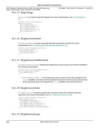 18.3.15 BrigLinkage
BrigLinkage is used to specify linkage. For more information, see 4.12 Linkage (p.
77).
typedef uint8_t BrigLinkage8_t;
enum BrigLinkage {
BRIG_LINKAGE_NONE = 0,
BRIG_LINKAGE_PROGRAM = 1,
BRIG_LINKAGE_MODULE = 2,
BRIG_LINKAGE_FUNCTION = 3,
BRIG_LINKAGE_ARG = 4
};
18.3.16 BrigMachineModel
BrigMachineModel is used to specify the kind of machine model. For more
information, see 2.9 Small and Large Machine Models (p. 24).
typedef uint8_t BrigMachineModel8_t;
enum BrigMachineModel {
BRIG_MACHINE_SMALL = 0,
BRIG_MACHINE_LARGE = 1
};
18.3.17 BrigMemoryModifierMask
BrigMemoryModifierMask defines bit masks that can be used to access the modifiers
for memory operations.
typedef uint8_t BrigMemoryModifier8_t;
enum BrigMemoryModifierMask {
BRIG_MEMORY_CONST = 1
};
• BRIG_MEMORY_CONST — A bit mask that can be used to select the setting for the
const modifier. A 0 value means it is absent and a non-0 value means it is present.
If the operation does not support the const modifier, then this must be 0.
18.3.18 BrigMemoryOrder
BrigMemoryOrder is used to specify the memory order of an atomic memory
operation. For more information, see 6.2.1 Memory Order (p. 162).
typedef uint8_t BrigMemoryOrder8_t;
enum BrigMemoryOrder {
BRIG_MEMORY_ORDER_NONE = 0,
BRIG_MEMORY_ORDER_RELAXED = 1,
BRIG_MEMORY_ORDER_SC_ACQUIRE = 2,
BRIG_MEMORY_ORDER_SC_RELEASE = 3,
BRIG_MEMORY_ORDER_SC_ACQUIRE_RELEASE = 4
};
18.3.19 BrigMemoryScope
HSA Foundation Proprietary  
HSA Programmer’s Reference Manual: HSAIL Virtual ISA and Programming
Model, Compiler Writer’s Guide, and Object Format (BRIG)
PID: 49828 ∙ Rev: Version 1.0 Provisional ∙ 5 June 2014
326 BRIG: HSAIL Binary Format  
 
