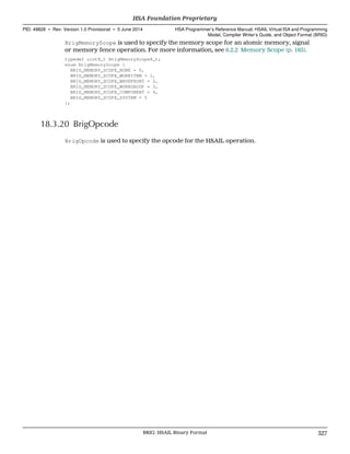 BrigMemoryScope is used to specify the memory scope for an atomic memory, signal
or memory fence operation. For more information, see 6.2.2 Memory Scope (p. 165).
typedef uint8_t BrigMemoryScope8_t;
enum BrigMemoryScope {
BRIG_MEMORY_SCOPE_NONE = 0,
BRIG_MEMORY_SCOPE_WORKITEM = 1,
BRIG_MEMORY_SCOPE_WAVEFRONT = 2,
BRIG_MEMORY_SCOPE_WORKGROUP = 3,
BRIG_MEMORY_SCOPE_COMPONENT = 4,
BRIG_MEMORY_SCOPE_SYSTEM = 5
};
18.3.20 BrigOpcode
BrigOpcode is used to specify the opcode for the HSAIL operation.
  HSA Foundation Proprietary
PID: 49828 ∙ Rev: Version 1.0 Provisional ∙ 5 June 2014 HSA Programmer’s Reference Manual: HSAIL Virtual ISA and Programming
Model, Compiler Writer’s Guide, and Object Format (BRIG)
  BRIG: HSAIL Binary Format 327
 