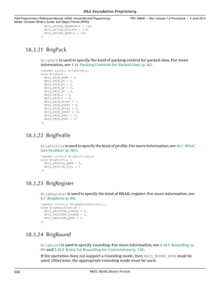 BRIG_OPCODE_MAXWAVEID = 138,
BRIG_OPCODE_NULLPTR = 139,
BRIG_OPCODE_WAVEID = 140
};
18.3.21 BrigPack
BrigPack is used to specify the kind of packing control for packed data. For more
information, see 4.14 Packing Controls for Packed Data (p. 81).
typedef uint8_t BrigPack8_t;
enum BrigPack {
BRIG_PACK_NONE = 0,
BRIG_PACK_PP = 1,
BRIG_PACK_PS = 2,
BRIG_PACK_SP = 3,
BRIG_PACK_SS = 4,
BRIG_PACK_S = 5,
BRIG_PACK_P = 6,
BRIG_PACK_PPSAT = 7,
BRIG_PACK_PSSAT = 8,
BRIG_PACK_SPSAT = 9,
BRIG_PACK_SSSAT = 10,
BRIG_PACK_SSAT = 11,
BRIG_PACK_PSAT = 12
};
18.3.22 BrigProfile
BrigProfile is used to specify the kind of profile. For more information, see 16.1 What
Are Profiles? (p. 307).
typedef uint8_t BrigProfile8_t;
enum BrigProfile {
BRIG_PROFILE_BASE = 0,
BRIG_PROFILE_FULL = 1
};
18.3.23 BrigRegister
BrigRegister is used to specify the kind of HSAIL register. For more information, see
4.7 Registers (p. 64).
typedef uint16_t BrigRegisterKind16_t;
enum BrigRegisterKind {
BRIG_REGISTER_SINGLE = 0,
BRIG_REGISTER_DOUBLE = 1,
BRIG_REGISTER_QUAD = 2
};
18.3.24 BrigRound
BrigRound is used to specify rounding. For more information, see 4.19.2 Rounding (p.
92) and 5.18.3 Rules for Rounding for Conversions (p. 152).
If the operation does not support a rounding mode, then BRIG_ROUND_NONE must be
used. Otherwise, the appropriate rounding mode must be used.
HSA Foundation Proprietary  
HSA Programmer’s Reference Manual: HSAIL Virtual ISA and Programming
Model, Compiler Writer’s Guide, and Object Format (BRIG)
PID: 49828 ∙ Rev: Version 1.0 Provisional ∙ 5 June 2014
330 BRIG: HSAIL Binary Format  
 