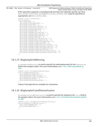 If the operation supports a rounding mode but does not explicitly specify one, then
BRIG_ROUND_FLOAT_NEAR_EVEN or BRIG_ROUND_INTEGER_ZERO must be specified as
appropriate, not BRIG_ROUND_NONE.
typedef uint8_t BrigRound8_t;
enum BrigRound {
BRIG_ROUND_NONE = 0,
BRIG_ROUND_FLOAT_NEAR_EVEN = 1,
BRIG_ROUND_FLOAT_ZERO = 2,
BRIG_ROUND_FLOAT_PLUS_INFINITY = 3,
BRIG_ROUND_FLOAT_MINUS_INFINITY = 4,
BRIG_ROUND_INTEGER_NEAR_EVEN = 5,
BRIG_ROUND_INTEGER_ZERO = 6,
BRIG_ROUND_INTEGER_PLUS_INFINITY = 7,
BRIG_ROUND_INTEGER_MINUS_INFINITY = 8,
BRIG_ROUND_INTEGER_NEAR_EVEN_SAT = 9,
BRIG_ROUND_INTEGER_ZERO_SAT = 10,
BRIG_ROUND_INTEGER_PLUS_INFINITY_SAT = 11,
BRIG_ROUND_INTEGER_MINUS_INFINITY_SAT = 12,
BRIG_ROUND_INTEGER_SIGNALLING_NEAR_EVEN = 13,
BRIG_ROUND_INTEGER_SIGNALLING_ZERO = 14,
BRIG_ROUND_INTEGER_SIGNALLING_PLUS_INFINITY = 15,
BRIG_ROUND_INTEGER_SIGNALLING_MINUS_INFINITY = 16,
BRIG_ROUND_INTEGER_SIGNALLING_NEAR_EVEN_SAT = 17,
BRIG_ROUND_INTEGER_SIGNALLING_ZERO_SAT = 18,
BRIG_ROUND_INTEGER_SIGNALLING_PLUS_INFINITY_SAT = 19,
BRIG_ROUND_INTEGER_SIGNALLING_MINUS_INFINITY_SAT = 20
};
18.3.25 BrigSamplerAddressing
BrigSamplerAddressing is used to specify the addressing mode for the addressing
field in the sampler object. For more information, see 7.1.6.2 Addressing Mode (p.
210).
typedef uint8_t BrigSamplerAddressing8_t;
enum BrigSamplerAddressing {
BRIG_ADDRESSING_UNDEFINED = 0,
BRIG_ADDRESSING_CLAMP_TO_EDGE = 1,
BRIG_ADDRESSING_CLAMP_TO_BORDER = 2,
BRIG_ADDRESSING_REPEAT = 3,
BRIG_ADDRESSING_MIRRORED_REPEAT = 4
};
Values 5 through 255 are available for extensions.
18.3.26 BrigSamplerCoordNormalization
BrigSamplerCoordNormalization is used to specify the setting for the coord field in
the sampler object. For more information, see 7.1.6.1 Coordinate Normalization Mode
(p. 209).
typedef uint8_t BrigSamplerCoordNormalization8_t;
enum BrigSamplerCoordNormalization {
BRIG_COORD_UNNORMALIZED = 0,
BRIG_COORD_NORMALIZED = 1
};
  HSA Foundation Proprietary
PID: 49828 ∙ Rev: Version 1.0 Provisional ∙ 5 June 2014 HSA Programmer’s Reference Manual: HSAIL Virtual ISA and Programming
Model, Compiler Writer’s Guide, and Object Format (BRIG)
  BRIG: HSAIL Binary Format 331
 