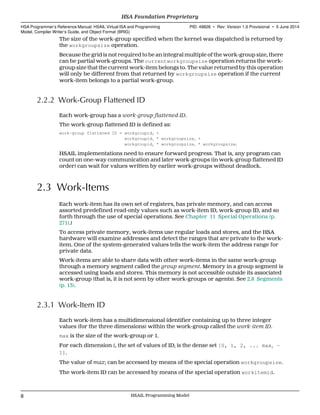 The size of the work-group specified when the kernel was dispatched is returned by
the workgroupsize operation.
Because the grid is not required to be an integral multiple of the work-group size, there
can be partial work-groups. The currentworkgroupsize operation returns the work-
group size that the current work-item belongs to. The value returned by this operation
will only be different from that returned by workgroupsize operation if the current
work-item belongs to a partial work-group.
2.2.2 Work-Group Flattened ID
Each work-group has a work-group flattened ID.
The work-group flattened ID is defined as:
work-group flattened ID = workgroupid0 +
workgroupid1 * workgroupsize0 +
workgroupid2 * workgroupsize0 * workgroupsize1
HSAIL implementations need to ensure forward progress. That is, any program can
count on one-way communication and later work-groups (in work-group flattened ID
order) can wait for values written by earlier work-groups without deadlock.
2.3 Work-Items
Each work-item has its own set of registers, has private memory, and can access
assorted predefined read-only values such as work-item ID, work-group ID, and so
forth through the use of special operations. See Chapter 11 Special Operations (p.
271).)
To access private memory, work-items use regular loads and stores, and the HSA
hardware will examine addresses and detect the ranges that are private to the work-
item. One of the system-generated values tells the work-item the address range for
private data.
Work-items are able to share data with other work-items in the same work-group
through a memory segment called the group segment. Memory in a group segment is
accessed using loads and stores. This memory is not accessible outside its associated
work-group (that is, it is not seen by other work-groups or agents). See 2.8 Segments
(p. 13).
2.3.1 Work-Item ID
Each work-item has a multidimensional identifier containing up to three integer
values (for the three dimensions) within the work-group called the work-item ID.
max is the size of the work-group or 1.
For each dimension i, the set of values of IDi is the dense set [0, 1, 2, ... maxi −
1].
The value of maxi can be accessed by means of the special operation workgroupsize.
The work-item ID can be accessed by means of the special operation workitemid.
HSA Foundation Proprietary  
HSA Programmer’s Reference Manual: HSAIL Virtual ISA and Programming
Model, Compiler Writer’s Guide, and Object Format (BRIG)
PID: 49828 ∙ Rev: Version 1.0 Provisional ∙ 5 June 2014
8 HSAIL Programming Model  
 