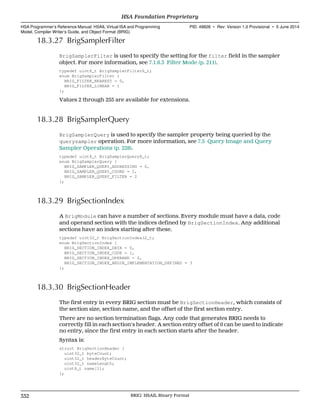 18.3.27 BrigSamplerFilter
BrigSamplerFilter is used to specify the setting for the filter field in the sampler
object. For more information, see 7.1.6.3 Filter Mode (p. 211).
typedef uint8_t BrigSamplerFilter8_t;
enum BrigSamplerFilter {
BRIG_FILTER_NEAREST = 0,
BRIG_FILTER_LINEAR = 1
};
Values 2 through 255 are available for extensions.
18.3.28 BrigSamplerQuery
BrigSamplerQuery is used to specify the sampler property being queried by the
querysampler operation. For more information, see 7.5 Query Image and Query
Sampler Operations (p. 228).
typedef uint8_t BrigSamplerQuery8_t;
enum BrigSamplerQuery {
BRIG_SAMPLER_QUERY_ADDRESSING = 0,
BRIG_SAMPLER_QUERY_COORD = 1,
BRIG_SAMPLER_QUERY_FILTER = 2
};
18.3.29 BrigSectionIndex
A BrigModule can have a number of sections. Every module must have a data, code
and operand section with the indices defined by BrigSectionIndex. Any additional
sections have an index starting after these.
typedef uint32_t BrigSectionIndex32_t;
enum BrigSectionIndex {
BRIG_SECTION_INDEX_DATA = 0,
BRIG_SECTION_INDEX_CODE = 1,
BRIG_SECTION_INDEX_OPERAND = 2,
BRIG_SECTION_INDEX_BEGIN_IMPLEMENTATION_DEFINED = 3
};
18.3.30 BrigSectionHeader
The first entry in every BRIG section must be BrigSectionHeader, which consists of
the section size, section name, and the offset of the first section entry.
There are no section termination flags. Any code that generates BRIG needs to
correctly fill in each section's header. A section entry offset of 0 can be used to indicate
no entry, since the first entry in each section starts after the header.
Syntax is:
struct BrigSectionHeader {
uint32_t byteCount;
uint32_t headerByteCount;
uint32_t nameLength;
uint8_t name[1];
};
HSA Foundation Proprietary  
HSA Programmer’s Reference Manual: HSAIL Virtual ISA and Programming
Model, Compiler Writer’s Guide, and Object Format (BRIG)
PID: 49828 ∙ Rev: Version 1.0 Provisional ∙ 5 June 2014
332 BRIG: HSAIL Binary Format  
 