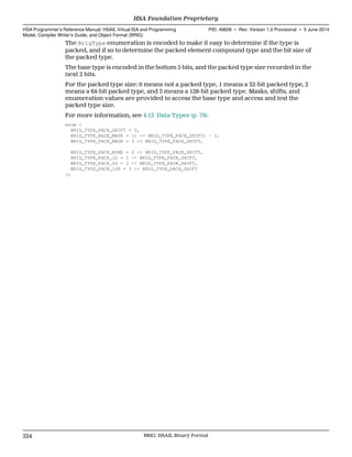 The BrigType enumeration is encoded to make it easy to determine if the type is
packed, and if so to determine the packed element compound type and the bit size of
the packed type.
The base type is encoded in the bottom 5 bits, and the packed type size recorded in the
next 2 bits.
For the packed type size: 0 means not a packed type, 1 means a 32-bit packed type, 2
means a 64-bit packed type, and 3 means a 128-bit packed type. Masks, shifts, and
enumeration values are provided to access the base type and access and test the
packed type size.
For more information, see 4.13 Data Types (p. 79).
enum {
BRIG_TYPE_PACK_SHIFT = 5,
BRIG_TYPE_BASE_MASK = (1 << BRIG_TYPE_PACK_SHIFT) - 1,
BRIG_TYPE_PACK_MASK = 3 << BRIG_TYPE_PACK_SHIFT,
BRIG_TYPE_PACK_NONE = 0 << BRIG_TYPE_PACK_SHIFT,
BRIG_TYPE_PACK_32 = 1 << BRIG_TYPE_PACK_SHIFT,
BRIG_TYPE_PACK_64 = 2 << BRIG_TYPE_PACK_SHIFT,
BRIG_TYPE_PACK_128 = 3 << BRIG_TYPE_PACK_SHIFT
};
HSA Foundation Proprietary  
HSA Programmer’s Reference Manual: HSAIL Virtual ISA and Programming
Model, Compiler Writer’s Guide, and Object Format (BRIG)
PID: 49828 ∙ Rev: Version 1.0 Provisional ∙ 5 June 2014
334 BRIG: HSAIL Binary Format  
 