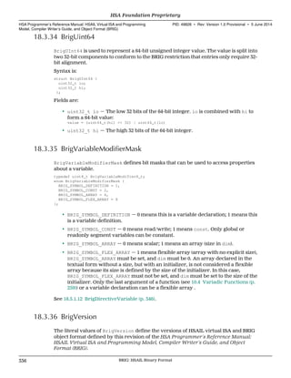 18.3.34 BrigUint64
BrigUInt64 is used to represent a 64-bit unsigned integer value. The value is split into
two 32-bit components to conform to the BRIG restriction that entries only require 32-
bit alignment.
Syntax is:
struct BrigUInt64 {
uint32_t lo;
uint32_t hi;
};
Fields are:
• uint32_t lo — The low 32 bits of the 64-bit integer. lo is combined with hi to
form a 64-bit value:
value = (uint64_t(hi) << 32) | uint64_t(lo)
• uint32_t hi — The high 32 bits of the 64-bit integer.
18.3.35 BrigVariableModifierMask
BrigVariableModifierMask defines bit masks that can be used to access properties
about a variable.
typedef uint8_t BrigVariableModifier8_t;
enum BrigVariableModifierMask {
BRIG_SYMBOL_DEFINITION = 1,
BRIG_SYMBOL_CONST = 2,
BRIG_SYMBOL_ARRAY = 4,
BRIG_SYMBOL_FLEX_ARRAY = 8
};
• BRIG_SYMBOL_DEFINITION — 0 means this is a variable declaration; 1 means this
is a variable definition.
• BRIG_SYMBOL_CONST — 0 means read/write; 1 means const. Only global or
readonly segment variables can be constant.
• BRIG_SYMBOL_ARRAY — 0 means scalar; 1 means an array (size in dim).
• BRIG_SYMBOL_FLEX_ARRAY — 1 means flexible array (array with no explicit size),
BRIG_SYMBOL_ARRAY must be set, and dim must be 0. An array declared in the
textual form without a size, but with an initializer, is not considered a flexible
array because its size is defined by the size of the initializer. In this case,
BRIG_SYMBOL_FLEX_ARRAY must not be set, and dim must be set to the size of the
initializer. Only the last argument of a function (see 10.4 Variadic Functions (p.
259)) or a variable declaration can be a flexible array .
See 18.5.1.12 BrigDirectiveVariable (p. 346).
18.3.36 BrigVersion
The literal values of BrigVersion define the versions of HSAIL virtual ISA and BRIG
object format defined by this revision of the HSA Programmer’s Reference Manual:
HSAIL Virtual ISA and Programming Model, Compiler Writer’s Guide, and Object
Format (BRIG).
HSA Foundation Proprietary  
HSA Programmer’s Reference Manual: HSAIL Virtual ISA and Programming
Model, Compiler Writer’s Guide, and Object Format (BRIG)
PID: 49828 ∙ Rev: Version 1.0 Provisional ∙ 5 June 2014
336 BRIG: HSAIL Binary Format  
 