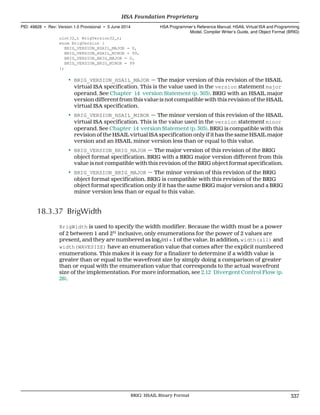 uint32_t BrigVersion32_t;
enum BrigVersion {
BRIG_VERSION_HSAIL_MAJOR = 0,
BRIG_VERSION_HSAIL_MINOR = 99,
BRIG_VERSION_BRIG_MAJOR = 0,
BRIG_VERSION_BRIG_MINOR = 99
};
• BRIG_VERSION_HSAIL_MAJOR — The major version of this revision of the HSAIL
virtual ISA specification. This is the value used in the version statement major
operand. See Chapter 14 version Statement (p. 303). BRIG with an HSAIL major
version different from this value is not compatible with this revision of the HSAIL
virtual ISA specification.
• BRIG_VERSION_HSAIL_MINOR — The minor version of this revision of the HSAIL
virtual ISA specification. This is the value used in the version statement minor
operand. See Chapter 14 version Statement (p. 303). BRIG is compatible with this
revision of the HSAIL virtual ISA specification only if it has the same HSAIL major
version and an HSAIL minor version less than or equal to this value.
• BRIG_VERSION_BRIG_MAJOR — The major version of this revision of the BRIG
object format specification. BRIG with a BRIG major version different from this
value is not compatible with this revision of the BRIG object format specification.
• BRIG_VERSION_BRIG_MAJOR — The minor version of this revision of the BRIG
object format specification. BRIG is compatible with this revision of the BRIG
object format specification only if it has the same BRIG major version and a BRIG
minor version less than or equal to this value.
18.3.37 BrigWidth
BrigWidth is used to specify the width modifier. Because the width must be a power
of 2 between 1 and 231
inclusive, only enumerations for the power of 2 values are
present, and they are numbered as log2(n) + 1 of the value. In addition, width(all) and
width(WAVESIZE) have an enumeration value that comes after the explicit numbered
enumerations. This makes it is easy for a finalizer to determine if a width value is
greater than or equal to the wavefront size by simply doing a comparison of greater
than or equal with the enumeration value that corresponds to the actual wavefront
size of the implementation. For more information, see 2.12 Divergent Control Flow (p.
26).
  HSA Foundation Proprietary
PID: 49828 ∙ Rev: Version 1.0 Provisional ∙ 5 June 2014 HSA Programmer’s Reference Manual: HSAIL Virtual ISA and Programming
Model, Compiler Writer’s Guide, and Object Format (BRIG)
  BRIG: HSAIL Binary Format 337
 