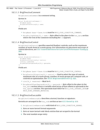 18.5.1.3 BrigDirectiveComment
BrigDirectiveComment is a comment string.
Syntax is:
struct BrigDirectiveComment {
BrigBase base;
BrigDataOffsetString32_t name;
};
Fields are:
• BrigBase base — base.kind must be BRIG_KIND_DIRECTIVE_COMMENT.
• BrigStringOffset32_t name — Byte offset to the place in the hsa_data section
where the text of the comment (including the //) appears.
18.5.1.4 BrigDirectiveControl
BrigDirectiveControl specifies assorted finalizer controls, such as the maximum
number of work-items in a work-group. For information on placement and scope of
control directives, see 13.4 Control Directives for Low-Level Performance Tuning (p.
295).
Syntax is:
struct BrigDirectiveControl {
BrigBase base;
BrigControlDirective16_t control;
uint16_t reserved;
BrigDataOffsetOperandList32_t operands;
};
Fields are:
• BrigBase base — base.kind must be BRIG_KIND_DIRECTIVE_CONTROL.
• BrigControlDirective16_t control — Used to select the type of control,
maximum size of a work-group, number of work-groups per compute unit, or
controls on optimization. See 18.3.8 BrigControlDirective (p. 322).
• uint16_t reserved — Must be 0.
• BrigDataOffsetOperandList32_t operands — Byte offset to the place in the
hsa_data section where a variable-sized array of byte offsets to operands in the
hsa_operand section. The operands must either be BRIG_KIND_OPERAND_DATA or
BRIG_KIND_OPERAND_WAVESIZE.
18.5.1.5 BrigDirectiveExecutable
BrigDirectiveExecutable describes a kernel, function or signature.
Kernels are arranged in the hsa_code section as (see 4.3.2 Kernel (p. 41)):
1. BrigDirectiveExecutable with kind of BRIG_KIND_DIRECTIVE_KERNEL
2. Zero or more kernel formal arguments
3. Zero or more kernel code block entries that are scoped to the kernel
4. The next module scope entry
  HSA Foundation Proprietary
PID: 49828 ∙ Rev: Version 1.0 Provisional ∙ 5 June 2014 HSA Programmer’s Reference Manual: HSAIL Virtual ISA and Programming
Model, Compiler Writer’s Guide, and Object Format (BRIG)
  BRIG: HSAIL Binary Format 341
 