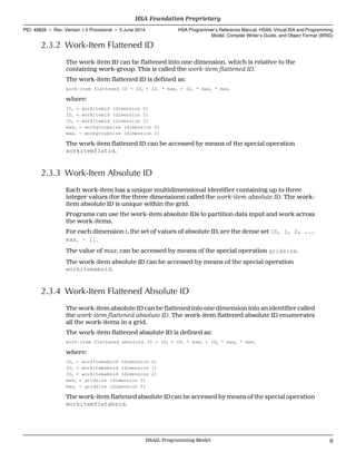2.3.2 Work-Item Flattened ID
The work-item ID can be flattened into one dimension, which is relative to the
containing work-group. This is called the work-item flattened ID.
The work-item flattened ID is defined as:
work-item flattened ID = ID0 + ID1 * max0 + ID2 * max0 * max1
where:
ID0 = workitemid (dimension 0)
ID1 = workitemid (dimension 1)
ID2 = workitemid (dimension 2)
max0 = workgroupsize (dimension 0)
max1 = workgroupsize (dimension 1)
The work-item flattened ID can be accessed by means of the special operation
workitemflatid.
2.3.3 Work-Item Absolute ID
Each work-item has a unique multidimensional identifier containing up to three
integer values (for the three dimensions) called the work-item absolute ID. The work-
item absolute ID is unique within the grid.
Programs can use the work-item absolute IDs to partition data input and work across
the work-items.
For each dimension i, the set of values of absolute IDi are the dense set [0, 1, 2, ...
maxi − 1].
The value of maxi can be accessed by means of the special operation gridsize.
The work-item absolute ID can be accessed by means of the special operation
workitemabsid.
2.3.4 Work-Item Flattened Absolute ID
The work-item absolute ID can be flattened into one dimension into an identifier called
the work-item flattened absolute ID. The work-item flattened absolute ID enumerates
all the work-items in a grid.
The work-item flattened absolute ID is defined as:
work-item flattened absolute ID = ID0 + ID1 * max0 + ID2 * max0 * max1
where:
ID0 = workitemabsid (dimension 0)
ID1 = workitemabsid (dimension 1)
ID2 = workitemabsid (dimension 2)
max0 = gridsize (dimension 0)
max1 = gridsize (dimension 1)
The work-item flattened absolute ID can be accessed by means of the special operation
workitemflatabsid.
  HSA Foundation Proprietary
PID: 49828 ∙ Rev: Version 1.0 Provisional ∙ 5 June 2014 HSA Programmer’s Reference Manual: HSAIL Virtual ISA and Programming
Model, Compiler Writer’s Guide, and Object Format (BRIG)
  HSAIL Programming Model 9
 