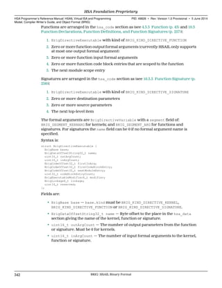 Functions are arranged in the hsa_code section as (see 4.3.3 Function (p. 43) and 10.3
Function Declarations, Function Definitions, and Function Signatures (p. 257)):
1. BrigDirectiveExecutable with kind of BRIG_KIND_DIRECTIVE_FUNCTION
2. Zero or more function output formal arguments (currently HSAIL only supports
at most one output formal argument)
3. Zero or more function input formal arguments
4. Zero or more function code block entries that are scoped to the function
5. The next module scope entry
Signatures are arranged in the hsa_code section as (see 10.3.3 Function Signature (p.
258)):
1. BrigDirectiveExecutable with kind of BRIG_KIND_DIRECTIVE_SIGNATURE
2. Zero or more destination parameters
3. Zero or more source parameters
4. The next top-level item
The formal arguments are BrigDirectiveVariable with a segment field of:
BRIG_SEGMENT_KERNARG for kernels; and BRIG_SEGMENT_ARG for functions and
signatures. For signatures the name field can be 0 if no formal argument name is
specified.
Syntax is:
struct BrigDirectiveExecutable {
BrigBase base;
BrigDataOffsetString32_t name;
uint16_t outArgCount;
uint16_t inArgCount;
BrigCodeOffset32_t firstInArg;
BrigCodeOffset32_t firstCodeBlockEntry;
BrigCodeOffset32_t nextModuleEntry;
uint32_t codeBlockEntryCount;
BrigExecutableModifier8_t modifier;
BrigLinkage8_t linkage;
uint16_t reserved;
};
Fields are:
• BrigBase base — base.kind must be BRIG_KIND_DIRECTIVE_KERNEL,
BRIG_KIND_DIRECTIVE_FUNCTION or BRIG_KIND_DIRECTIVE_SIGNATURE.
• BrigDataOffsetString32_t name — Byte offset to the place in the hsa_data
section giving the name of the kernel, function or signature.
• uint16_t outArgCount — The number of output parameters from the function
or signature. Must be 0 for kernels.
• uint16_t inArgCount — The number of input formal arguments to the kernel,
function or signature.
HSA Foundation Proprietary  
HSA Programmer’s Reference Manual: HSAIL Virtual ISA and Programming
Model, Compiler Writer’s Guide, and Object Format (BRIG)
PID: 49828 ∙ Rev: Version 1.0 Provisional ∙ 5 June 2014
342 BRIG: HSAIL Binary Format  
 