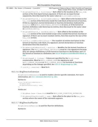 • BrigCodeOffset32_t firstInArg — Byte offset to the location in the hsa_code
section of the first input formal argument. If there are no input formal
arguments, then this must be the same value as firstCodeBlockEntry.
• BrigCodeOffset32_t firstCodeBlockEntry — Byte offset to the location in the
hsa_code section of the first entry inside the code block of this kernel or function.
If this is a signature, kernel declaration or function declaration (indicated by
modifier with a BRIG_EXECUTABLE_DEFINITION of zero), or if the kernel or
function definition code block has no entries, then this must be the same value
as nextModuleEntry.
• BrigCodeOffset32_t nextModuleEntry — Byte offset to the location in the
hsa_code section of the next module scope entry outside this kernel, function or
signature. If there are no more module entries, then this must be the size of the
hsa_code section.
• uint32_t codeBlockEntryCount — The number of entries (not bytes) in this
kernel or function code block. If a signature, kernel declaration or function
declaration then this must be 0.
• BrigExecutableModifier8_t modifier — Modifier for the kernel, function or
signature. The BRIG_EXECUTABLE_DEFINITION must be 1 for signatures because
they are always definitions; 0 if the kernel or function is a declaration; and 1 if
the kernel or function is a definition. See 18.3.9 BrigExecutableModifierMask (p.
323).
• BrigLinkage8_t linkage — Values are specified by the BrigLinkage
enumeration. Must be BRIG_LINKAGE_NONE for signatures; and
BRIG_LINKAGE_PROGRAM or BRIG_LINKAGE_MODULE for kernels or functions
depending on the linkage specified. See 18.3.15 BrigLinkage (p. 326).
• uint16_t reserved — Must be 0.
18.5.1.6 BrigDirectiveExtension
BrigDirectiveExtension is used to enable a device-specific extension. For more
information, see 13.1 extension Directive (p. 291).
Syntax is:
struct BrigDirectiveExtension {
BrigBase base;
BrigDataOffsetString32_t name;
};
Fields are:
• BrigBase base — base.kind must be BRIG_KIND_DIRECTIVE_EXTENSION.
• BrigDataOffsetString32_t name — Byte offset to the place in the hsa_data
section where the name of the extension appears.
18.5.1.7 BrigDirectiveFbarrier
BrigDirectiveFbarrier is used for fbarrier definitions.
Syntax is:
  HSA Foundation Proprietary
PID: 49828 ∙ Rev: Version 1.0 Provisional ∙ 5 June 2014 HSA Programmer’s Reference Manual: HSAIL Virtual ISA and Programming
Model, Compiler Writer’s Guide, and Object Format (BRIG)
  BRIG: HSAIL Binary Format 343
 
