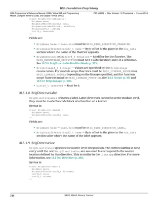 struct BrigDirectiveFbarrier {
BrigBase base;
BrigDataOffsetString32_t name;
BrigExecutableModifier8_t modifier;
BrigLinkage8_t linkage;
uint16_t reserved;
};
Fields are:
• BrigBase base — base.kind must be BRIG_KIND_DIRECTIVE_FBARRIER.
• BrigDataOffsetString32_t name — Byte offset to the place in the hsa_data
section where the name of the fbarrier appears.
• BrigExecutableModifier8_t modifier — Modifier for the fbarrier. The
BRIG_EXECUTABLE_DEFINITION must be 0 if a declaration; and 1 if a definition.
See 18.3.9 BrigExecutableModifierMask (p. 323).
• BrigLinkage8_t linkage — Values are specified by the BrigLinkage
enumeration. For module scope fbarriers must be BRIG_LINKAGE_PROGRAM or
BRIG_LINKAGE_MODULE depending on the linkage specified; and for function
scope fbarriers must be BRIG_LINKAGE_FUNCTION. See 4.6.2 Scope (p. 63) and
18.3.15 BrigLinkage (p. 326).
• uint16_t reserved — Must be 0.
18.5.1.8 BrigDirectiveLabel
BrigDirectiveLabel declares a label. Label directives cannot be at the module level,
they must be inside the code block of a function or a kernel.
Syntax is:
struct BrigDirectiveLabel {
BrigBase base;
BrigDataOffsetString32_t name;
};
Fields are:
• BrigBase base — base.kind must be BRIG_KIND_DIRECTIVE_LABEL.
• BrigDataOffsetString32_t name — Byte offset to the place in the hsa_data
section table where the name of the label appears.
18.5.1.9 BrigDirectiveLoc
BrigDirectiveLoc specifies the source-level line position. The entries starting at next
entry until the next BrigDirectiveLoc are assumed to correspond to the source
location defined by this directive. This is similar to the .line cpp directive. For more
information, see 13.2 loc Directive (p. 293).
Syntax is:
struct BrigDirectiveLoc {
BrigBase base;
BrigDataOffsetString32_t filename;
uint32_t line;
uint32_t column;
};
HSA Foundation Proprietary  
HSA Programmer’s Reference Manual: HSAIL Virtual ISA and Programming
Model, Compiler Writer’s Guide, and Object Format (BRIG)
PID: 49828 ∙ Rev: Version 1.0 Provisional ∙ 5 June 2014
344 BRIG: HSAIL Binary Format  
 