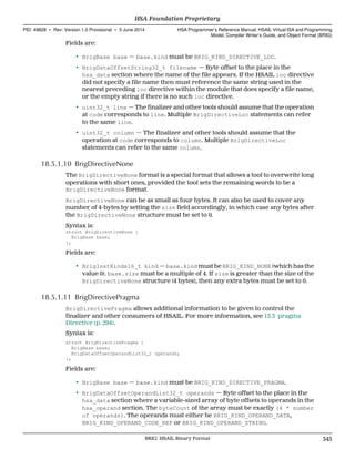 Fields are:
• BrigBase base — base.kind must be BRIG_KIND_DIRECTIVE_LOC.
• BrigDataOffsetString32_t filename — Byte offset to the place in the
hsa_data section where the name of the file appears. If the HSAIL loc directive
did not specify a file name then must reference the same string used in the
nearest preceding loc directive within the module that does specify a file name,
or the empty string if there is no such loc directive.
• uint32_t line — The finalizer and other tools should assume that the operation
at code corresponds to line. Multiple BrigDirectiveLoc statements can refer
to the same line.
• uint32_t column — The finalizer and other tools should assume that the
operation at code corresponds to column. Multiple BrigDirectiveLoc
statements can refer to the same column.
18.5.1.10 BrigDirectiveNone
The BrigDirectiveNone format is a special format that allows a tool to overwrite long
operations with short ones, provided the tool sets the remaining words to be a
BrigDirectiveNone format.
BrigDirectiveNone can be as small as four bytes. It can also be used to cover any
number of 4-bytes by setting the size field accordingly, in which case any bytes after
the BrigDirectiveNone structure must be set to 0.
Syntax is:
struct BrigDirectiveNone {
BrigBase base;
};
Fields are:
• BrigInstKinds16_t kind — base.kind must be BRIG_KIND_NONE (which has the
value 0). base.size must be a multiple of 4. If size is greater than the size of the
BrigDirectiveNone structure (4 bytes), then any extra bytes must be set to 0.
18.5.1.11 BrigDirectivePragma
BrigDirectivePragma allows additional information to be given to control the
finalizer and other consumers of HSAIL. For more information, see 13.3 pragma
Directive (p. 294).
Syntax is:
struct BrigDirectivePragma {
BrigBase base;
BrigDataOffsetOperandList32_t operands;
};
Fields are:
• BrigBase base — base.kind must be BRIG_KIND_DIRECTIVE_PRAGMA.
• BrigDataOffsetOperandList32_t operands — Byte offset to the place in the
hsa_data section where a variable-sized array of byte offsets to operands in the
hsa_operand section. The byteCount of the array must be exactly (4 * number
of operands). The operands must either be BRIG_KIND_OPERAND_DATA,
BRIG_KIND_OPERAND_CODE_REF or BRIG_KIND_OPERAND_STRING.
  HSA Foundation Proprietary
PID: 49828 ∙ Rev: Version 1.0 Provisional ∙ 5 June 2014 HSA Programmer’s Reference Manual: HSAIL Virtual ISA and Programming
Model, Compiler Writer’s Guide, and Object Format (BRIG)
  BRIG: HSAIL Binary Format 345
 