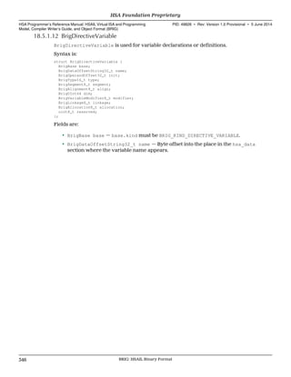 18.5.1.12 BrigDirectiveVariable
BrigDirectiveVariable is used for variable declarations or definitions.
Syntax is:
struct BrigDirectiveVariable {
BrigBase base;
BrigDataOffsetString32_t name;
BrigOperandOffset32_t init;
BrigType16_t type;
BrigSegment8_t segment;
BrigAlignment8_t align;
BrigUInt64 dim;
BrigVariableModifier8_t modifier;
BrigLinkage8_t linkage;
BrigAllocation8_t allocation;
uint8_t reserved;
};
Fields are:
• BrigBase base — base.kind must be BRIG_KIND_DIRECTIVE_VARIABLE.
• BrigDataOffsetString32_t name — Byte offset into the place in the hsa_data
section where the variable name appears.
HSA Foundation Proprietary  
HSA Programmer’s Reference Manual: HSAIL Virtual ISA and Programming
Model, Compiler Writer’s Guide, and Object Format (BRIG)
PID: 49828 ∙ Rev: Version 1.0 Provisional ∙ 5 June 2014
346 BRIG: HSAIL Binary Format  
 