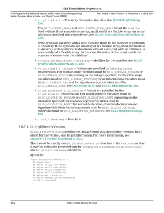 • BrigUInt64 dim — The array dimension size dim. See 18.3.34 BrigUint64 (p.
336).
The BRIG_SYMBOL_ARRAY and BRIG_SYMBOL_FLEX_ARRAY bits of the modifier
field indicate if the symbol is an array, and if so if it is a flexible array (an array
without a specified size) respectively. See 18.3.35 BrigVariableModifierMask (p.
336).
If the symbol is an array with a size, then dim must be the number of elements
in the array. If the symbol is not an array or is a flexible array, then dim must be
0. An array declared in the textual form without a size, but with an initializer, is
not considered a flexible array. In this case, the value of dim must match the
number of elements in the initializer.
• BrigVariableModifier8_t modifier — Modifier for the variable. See 18.3.35
BrigVariableModifierMask (p. 336).
• BrigLinkage8_t linkage — Values are specified by the BrigLinkage
enumeration. For module scope variables must be BRIG_LINKAGE_PROGRAM or
BRIG_LINKAGE_MODULE depending on the linkage specified; for function scope
variables must be BRIG_LINKAGE_FUNCTION; for argument scope variables must
be BRIG_LINKAGE_ARG; and for signature scope variables must be
BRIG_LINKAGE_NONE. See 4.6.2 Scope (p. 63) and 18.3.15 BrigLinkage (p. 326).
• BrigAllocation8_t allocation — Values are specified by the
BrigAllocation enumeration. For global segment variables must be
BRIG_ALLOCATION_PROGRAM or BRIG_ALLOCATION_AGENT depending on the
allocation specified; for readonly segment variables must be
BRIG_ALLOCATION_AGENT; for kernel declaration, function declaration and
signature definition formal arguments must be BRIG_ALLOCATION_NONE;
otherwise must be BRIG_ALLOCATION_AUTOMATIC. See 18.3.3 BrigAllocation (p.
320).
• uint8_t reserved — Must be 0.
18.5.1.13 BrigDirectiveVersion
BrigDirectiveVersion specifies the HSAIL virtual ISA specification version, BRIG
object format version, and target information. For more information, see
Chapter 14 version Statement (p. 303).
There must be exactly one BrigDirectiveVersion directive in the hsa_code section.
It may be optionally preceded only by BrigDirectiveComment, BrigDirectiveLoc
and BrigDirectivePragma directives.
Syntax is:
struct BrigDirectiveVersion {
BrigBase base;
BrigVersion32_t hsailMajor;
BrigVersion32_t hsailMinor;
BrigVersion32_t brigMajor;
BrigVersion32_t brigMinor;
BrigProfile8_t profile;
BrigMachineModel8_t machineModel;
uint16_t reserved;
};
HSA Foundation Proprietary  
HSA Programmer’s Reference Manual: HSAIL Virtual ISA and Programming
Model, Compiler Writer’s Guide, and Object Format (BRIG)
PID: 49828 ∙ Rev: Version 1.0 Provisional ∙ 5 June 2014
348 BRIG: HSAIL Binary Format  
 