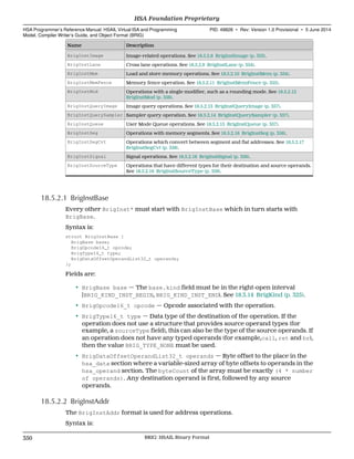 Name Description
BrigInstImage Image-related operations. See 18.5.2.8 BrigInstImage (p. 353).
BrigInstLane Cross lane operations. See 18.5.2.9 BrigInstLane (p. 354).
BrigInstMem Load and store memory operations. See 18.5.2.10 BrigInstMem (p. 354).
BrigInstMemFence Memory fence operation. See 18.5.2.11 BrigInstMemFence (p. 355).
BrigInstMod Operations with a single modifier, such as a rounding mode. See 18.5.2.12
BrigInstMod (p. 356).
BrigInstQueryImage Image query operations. See 18.5.2.13 BrigInstQueryImage (p. 357).
BrigInstQuerySampler Sampler query operation. See 18.5.2.14 BrigInstQuerySampler (p. 357).
BrigInstQueue User Mode Queue operations. See 18.5.2.15 BrigInstQueue (p. 357).
BrigInstSeg Operations with memory segments. See 18.5.2.16 BrigInstSeg (p. 358).
BrigInstSegCvt Operations which convert between segment and flat addresses. See 18.5.2.17
BrigInstSegCvt (p. 358).
BrigInstSignal Signal operations. See 18.5.2.18 BrigInstSignal (p. 359).
BrigInstSourceType Operations that have different types for their destination and source operands.
See 18.5.2.19 BrigInstSourceType (p. 359).
18.5.2.1 BrigInstBase
Every other BrigInst* must start with BrigInstBase which in turn starts with
BrigBase.
Syntax is:
struct BrigInstBase {
BrigBase base;
BrigOpcode16_t opcode;
BrigType16_t type;
BrigDataOffsetOperandList32_t operands;
};
Fields are:
• BrigBase base — The base.kind field must be in the right-open interval
[BRIG_KIND_INST_BEGIN, BRIG_KIND_INST_END). See 18.3.14 BrigKind (p. 325).
• BrigOpcode16_t opcode — Opcode associated with the operation.
• BrigType16_t type — Data type of the destination of the operation. If the
operation does not use a structure that provides source operand types (for
example, a sourceType field), this can also be the type of the source operands. If
an operation does not have any typed operands (for example,call, ret and br),
then the value BRIG_TYPE_NONE must be used.
• BrigDataOffsetOperandList32_t operands — Byte offset to the place in the
hsa_data section where a variable-sized array of byte offsets to operands in the
hsa_operand section. The byteCount of the array must be exactly (4 * number
of operands). Any destination operand is first, followed by any source
operands.
18.5.2.2 BrigInstAddr
The BrigInstAddr format is used for address operations.
Syntax is:
HSA Foundation Proprietary  
HSA Programmer’s Reference Manual: HSAIL Virtual ISA and Programming
Model, Compiler Writer’s Guide, and Object Format (BRIG)
PID: 49828 ∙ Rev: Version 1.0 Provisional ∙ 5 June 2014
350 BRIG: HSAIL Binary Format  
 