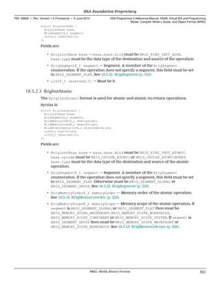 struct BrigInstAddr {
BrigInstBase base;
BrigSegment8_t segment;
uint8_t reserved[3];
};
Fields are:
• BrigInstBase base — base.base.kind must be BRIG_KIND_INST_ADDR.
base.type must be the data type of the destination and source of the operation.
• BrigSegment8_t segment — Segment. A member of the BrigSegment
enumeration. If the operation does not specify a segment, this field must be set
to BRIG_SEGMENT_FLAT. See 18.3.32 BrigSegment (p. 333).
• uint8_t reserved[3] — Must be 0.
18.5.2.3 BrigInstAtomic
The BrigInstAtomic format is used for atomic and atomic no return operations.
Syntax is:
struct BrigInstAtomic {
BrigInstBase base;
BrigSegment8_t segment;
BrigMemoryOrder8_t memoryOrder;
BrigMemoryScope8_t memoryScope;
BrigAtomicOperation8_t atomicOperation;
uint8_t equivClass;
uint8_t reserved[3];
};
Fields are:
• BrigInstBase base — base.base.kind must be BRIG_KIND_INST_ATOMIC.
base.opcode must be BRIG_OPCODE_ATOMIC or BRIG_OPCODE_ATOMICNORET.
base.type must be the data type of the destination and source of the atomic
operation.
• BrigSegment8_t segment — Segment. A member of the BrigSegment
enumeration. If the operation does not specify a segment, this field must be set
to BRIG_SEGMENT_FLAT. Otherwise must be BRIG_SEGMENT_GLOBAL or
BRIG_SEGMENT_GROUP. See 18.3.32 BrigSegment (p. 333).
• BrigMemoryOrder8_t memoryOrder — Memory order of the atomic operation.
See 18.3.18 BrigMemoryOrder (p. 326).
• BrigMemoryScope8_t memoryScope — Memory scope of the atomic operation. If
segment is BRIG_SEGMENT_GLOBAL or BRIG_SEGMENT_FLAT then must be
BRIG_MEMORY_SCOPE_WAVEFRONT, BRIG_MEMORY_SCOPE_WORKGROUP,
BRIG_MEMORY_SCOPE_COMPONENT or BRIG_MEMORY_SCOPE_SYSTEM. If segment is
BRIG_SEGMENT_GROUP then must be BRIG_MEMORY_SCOPE_WAVEFRONT or
BRIG_MEMORY_SCOPE_WORKGROUP. See 18.3.19 BrigMemoryScope (p. 326).
  HSA Foundation Proprietary
PID: 49828 ∙ Rev: Version 1.0 Provisional ∙ 5 June 2014 HSA Programmer’s Reference Manual: HSAIL Virtual ISA and Programming
Model, Compiler Writer’s Guide, and Object Format (BRIG)
  BRIG: HSAIL Binary Format 351
 