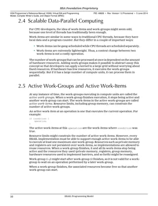 2.4 Scalable Data-Parallel Computing
For CPU developers, the idea of work-items and work-groups might seem odd,
because one level of threads has traditionally been enough.
Work-items are similar in some ways to traditional CPU threads, because they have
local data and a program counter. But they differ in a couple of important ways:
• Work-items can be gang-scheduled while CPU threads are scheduled separately.
• Work-items are extremely lightweight. Thus, a context change between two
work-items is not a costly operation.
The number of work-groups that can be processed at once is dependent on the amount
of hardware resources. Adding work-groups makes it possible to abstract away this
concept so that developers can apply a kernel to a large grid without worrying about
fixed resources. If hardware has few resources, it executes the work-groups
sequentially. But if it has a large number of compute units, it can process them in
parallel.
2.5 Active Work-Groups and Active Work-Items
At any instance of time, the work-groups executing in compute units are called the
active work-groups. When a work-group finishes execution, it stops being active and
another work-group can start. The work-items in the active work-groups are called
active work-items. Resource limits, including group memory, can constrain the
number of active work-groups.
An active work-item at an operation is one that executes the current operation. For
example:
if (condition) {
operation;
}
The active work-items at this operation are the work-items where condition was
true.
Resource limits might constrain the number of active work-items. However, every
HSAIL implementation must be able to support enough active work-items to be able
to execute at least one maximum-size work-group. Resources such as private memory
and registers are not persistent over work-items, so implementations are allowed to
reuse resources. When a work-group finishes, it and all its work-items stop being
active and the resources they used (private memory, registers, group memory,
hardware resources used to implement barriers, and so forth) might be reassigned.
Work-group (i +j) might start after work-group (i) finishes, so it is not valid for a work-
group to wait on an operation performed by a later work-group.
When a work-group finishes, the associated resources become free so that another
work-group can start.
HSA Foundation Proprietary  
HSA Programmer’s Reference Manual: HSAIL Virtual ISA and Programming
Model, Compiler Writer’s Guide, and Object Format (BRIG)
PID: 49828 ∙ Rev: Version 1.0 Provisional ∙ 5 June 2014
10 HSAIL Programming Model  
 