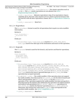 • BrigAtomicOperation8_t atomicOperation — The atomic operation such as
add or or. The wait atomic operations are not allowed. See 18.3.5
BrigAtomicOperation (p. 321).
• uint8_t equivClass — Memory equivalence class. If no equivalence class is
explicitly given, then the value must be set to 0, which is general memory that
can interact with all other equivalence classes. See 6.1.4 Equivalence Classes (p.
160).
• uint8_t reserved[3] — Must be 0.
18.5.2.4 BrigInstBasic
The BrigInstBasic format is used for all operations that require no extra modifier
information.
Syntax is:
struct BrigInstBasic {
BrigInstBase base;
};
Fields are:
• BrigInstBase base — base.base.kind must be BRIG_KIND_INST_BASIC.
base.type must be the data type of the destination and source of the operation.
18.5.2.5 BrigInstBr
The BrigInstBr format is used for the branch, call, barrier and fbarrier operations.
Syntax is:
struct BrigInstBr {
BrigInstBase base;
BrigWidth8_t width;
uint8_t reserved[3];
};
Fields are:
• BrigInstBase base — base.base.kind must be BRIG_KIND_INST_BR.
base.opcode must be BRIG_OPCODE_BR, BRIG_OPCODE_CBR, BRIG_OPCODE_SBR,
BRIG_OPCODE_CALL, BRIG_OPCODE_SCALL, BRIG_OPCODE_ICALL,
BRIG_OPCODE_BARRIER, BRIG_OPCODE_WAVEBARRIER, BRIG_OPCODE_ARRIVEFBAR,
BRIG_OPCODE_JOINFBAR, BRIG_OPCODE_LEAVEFBAR or BRIG_OPCODE_WAITFBAR.
base.type must be the source operand data type, or BRIG_TYPE_NONE if the
operation has no typed operands.
• BrigWidth8_t width — The width modifier. If the operation does not support
the width modifier, then this must be BRIG_WIDTH_ALL for the direct branch and
direct call operations, and BRIG_WIDTH_WAVESIZE for the wavebarrier
operation. If the operation supports the width modifier but does not specify it,
then this must be the default value defined by the operation: for indirect branch
and indirect call operations it is BRIG_WIDTH_1; for barrier operations it is
BRIG_WIDTH_ALL; and for the fbarrier operations it is BRIG_WIDTH_WAVESIZE.
Otherwise, this must be the value from BrigWidth that corresponds to the
specified width modifier. See 18.3.37 BrigWidth (p. 337).
• uint8_t reserved[3] — Must be 0.
HSA Foundation Proprietary  
HSA Programmer’s Reference Manual: HSAIL Virtual ISA and Programming
Model, Compiler Writer’s Guide, and Object Format (BRIG)
PID: 49828 ∙ Rev: Version 1.0 Provisional ∙ 5 June 2014
352 BRIG: HSAIL Binary Format  
 