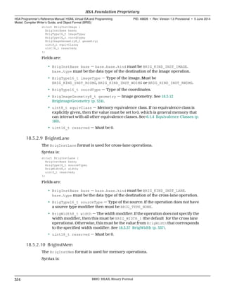 struct BrigInstImage {
BrigInstBase base;
BrigType16_t imageType;
BrigType16_t coordType;
BrigImageGeometry8_t geometry;
uint8_t equivClass;
uint16_t reserved;
};
Fields are:
• BrigInstBase base — base.base.kind must be BRIG_KIND_INST_IMAGE.
base.type must be the data type of the destination of the image operation.
• BrigType16_t imageType — Type of the image. Must be
BRIG_KIND_INST_ROIMG, BRIG_KIND_INST_WOIMG or BRIG_KIND_INST_RWIMG.
• BrigType16_t coordType — Type of the coordinates.
• BrigImageGeometry8_t geometry — Image geometry. See 18.3.12
BrigImageGeometry (p. 324).
• uint8_t equivClass — Memory equivalence class. If no equivalence class is
explicitly given, then the value must be set to 0, which is general memory that
can interact with all other equivalence classes. See 6.1.4 Equivalence Classes (p.
160).
• uint16_t reserved — Must be 0.
18.5.2.9 BrigInstLane
The BrigInstLane format is used for cross-lane operations.
Syntax is:
struct BrigInstLane {
BrigInstBase base;
BrigType16_t sourceType;
BrigWidth8_t width;
uint8_t reserved;
};
Fields are:
• BrigInstBase base — base.base.kind must be BRIG_KIND_INST_LANE.
base.type must be the data type of the destination of the cross-lane operation.
• BrigType16_t sourceType — Type of the source. If the operation does not have
a source type modifier then must be BRIG_TYPE_NONE.
• BrigWidth8_t width — The width modifier. If the operation does not specify the
width modifier, then this must be BRIG_WIDTH_1 (the default for the cross lane
operations). Otherwise, this must be the value from BrigWidth that corresponds
to the specified width modifier. See 18.3.37 BrigWidth (p. 337).
• uint16_t reserved — Must be 0.
18.5.2.10 BrigInstMem
The BrigInstMem format is used for memory operations.
Syntax is:
HSA Foundation Proprietary  
HSA Programmer’s Reference Manual: HSAIL Virtual ISA and Programming
Model, Compiler Writer’s Guide, and Object Format (BRIG)
PID: 49828 ∙ Rev: Version 1.0 Provisional ∙ 5 June 2014
354 BRIG: HSAIL Binary Format  
 