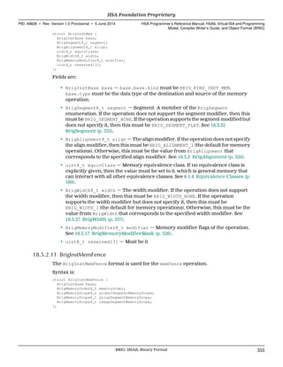 struct BrigInstMem {
BrigInstBase base;
BrigSegment8_t segment;
BrigAlignment8_t align;
uint8_t equivClass;
BrigWidth8_t width;
BrigMemoryModifier8_t modifier;
uint8_t reserved[3];
};
Fields are:
• BrigInstBase base — base.base.kind must be BRIG_KIND_INST_MEM.
base.type must be the data type of the destination and source of the memory
operation.
• BrigSegment8_t segment — Segment. A member of the BrigSegment
enumeration. If the operation does not support the segment modifier, then this
must be BRIG_SEGMENT_NONE. If the operation supports the segment modified but
does not specify it, then this must be BRIG_SEGMENT_FLAT. See 18.3.32
BrigSegment (p. 333).
• BrigAlignment8_t align — The align modifier. If the operation does not specify
the align modifier, then this must be BRIG_ALIGNMENT_1 (the default for memory
operations). Otherwise, this must be the value from BrigAlignment that
corresponds to the specified align modifier. See 18.3.2 BrigAlignment (p. 320).
• uint8_t equivClass — Memory equivalence class. If no equivalence class is
explicitly given, then the value must be set to 0, which is general memory that
can interact with all other equivalence classes. See 6.1.4 Equivalence Classes (p.
160).
• BrigWidth8_t width — The width modifier. If the operation does not support
the width modifier, then this must be BRIG_WIDTH_NONE. If the operation
supports the width modifier but does not specify it, then this must be
BRIG_WIDTH_1 (the default for memory operations). Otherwise, this must be the
value from BrigWidth that corresponds to the specified width modifier. See
18.3.37 BrigWidth (p. 337).
• BrigMemoryModifier8_t modifier — Memory modifier flags of the operation.
See 18.3.17 BrigMemoryModifierMask (p. 326).
• uint8_t reserved[3] — Must be 0.
18.5.2.11 BrigInstMemFence
The BrigInstMemFence format is used for the memfence operation.
Syntax is:
struct BrigInstMemFence {
BrigInstBase base;
BrigMemoryOrder8_t memoryOrder;
BrigMemoryScope8_t globalSegmentMemoryScope;
BrigMemoryScope8_t groupSegmentMemoryScope;
BrigMemoryScope8_t imageSegmentMemoryScope;
};
  HSA Foundation Proprietary
PID: 49828 ∙ Rev: Version 1.0 Provisional ∙ 5 June 2014 HSA Programmer’s Reference Manual: HSAIL Virtual ISA and Programming
Model, Compiler Writer’s Guide, and Object Format (BRIG)
  BRIG: HSAIL Binary Format 355
 