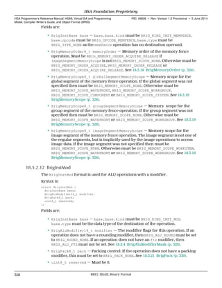 Fields are:
• BrigInstBase base — base.base.kind must be BRIG_KIND_INST_MEMFENCE.
base.opcode must be BRIG_OPCODE_MEMFENCE. base.type must be
BRIG_TYPE_NONE as the memfence operation has no destination operand.
• BrigMemoryOrder8_t memoryOrder — Memory order of the memory fence
operation. Must be BRIG_MEMORY_ORDER_ACQUIRE_RELEASE if
imageSegmentMemoryScope is not BRIG_MEMORY_SCOPE_NONE. Otherwise must be
BRIG_MEMORY_ORDER_ACQUIRE, BRIG_MEMORY_ORDER_RELEASE or
BRIG_MEMORY_ORDER_ACQUIRE_RELEASE. See 18.3.18 BrigMemoryOrder (p. 326).
• BrigMemoryScope8_t globalSegmentMemoryScope — Memory scope for the
global segment of the memory fence operation. If the global segment was not
specified then must be BRIG_MEMORY_SCOPE_NONE. Otherwise must be
BRIG_MEMORY_SCOPE_WAVEFRONT, BRIG_MEMORY_SCOPE_WORKGROUP,
BRIG_MEMORY_SCOPE_COMPONENT or BRIG_MEMORY_SCOPE_SYSTEM. See 18.3.19
BrigMemoryScope (p. 326).
• BrigMemoryScope8_t groupSegmentMemoryScope — Memory scope for the
group segment of the memory fence operation. If the group segment was not
specified then must be BRIG_MEMORY_SCOPE_NONE. Otherwise must be
BRIG_MEMORY_SCOPE_WAVEFRONT or BRIG_MEMORY_SCOPE_WORKGROUP. See 18.3.19
BrigMemoryScope (p. 326).
• BrigMemoryScope8_t imageSegmentMemoryScope — Memory scope for the
image segment of the memory fence operation. The image segment is not one of
the regular segments, but is implicitly used by the image operations to access
image data. If the image segment was not specified then must be
BRIG_MEMORY_SCOPE_NONE. Otherwise must be BRIG_MEMORY_SCOPE_WORKITEM,
BRIG_MEMORY_SCOPE_WAVEFRONT or BRIG_MEMORY_SCOPE_WORKGROUP. See 18.3.19
BrigMemoryScope (p. 326).
18.5.2.12 BrigInstMod
The BrigInstMod format is used for ALU operations with a modifier.
Syntax is:
struct BrigInstMod {
BrigInstBase base;
BrigAluModifier16_t modifier;
BrigPack8_t pack;
uint8_t reserved;
};
Fields are:
• BrigInstBase base — base.base.kind must be BRIG_KIND_INST_MOD.
base.type must be the data type of the destination of the operation.
• BrigAluModifier16_t modifier — The modifier flags for this operation. If an
operation does not have a rounding modifier, then BRIG_ALU_ROUND must be set
to BRIG_ROUND_NONE. If an operation does not have an ftz modifier, then
BRIG_ALU_FTZ must not be set. See 18.3.4 BrigAluModifierMask (p. 320).
• BrigPack8_t pack — Packing control. If the operation does not have a packing
modifier, this must be set to BRIG_PACK_NONE. See 18.3.21 BrigPack (p. 330).
• uint8_t reserved — Must be 0.
HSA Foundation Proprietary  
HSA Programmer’s Reference Manual: HSAIL Virtual ISA and Programming
Model, Compiler Writer’s Guide, and Object Format (BRIG)
PID: 49828 ∙ Rev: Version 1.0 Provisional ∙ 5 June 2014
356 BRIG: HSAIL Binary Format  
 