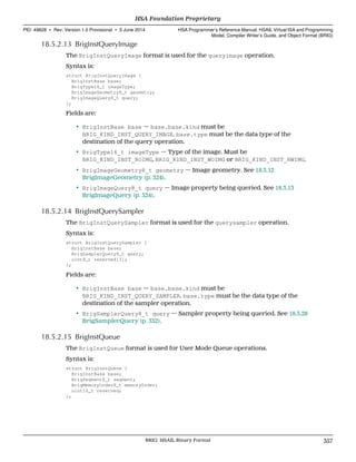 18.5.2.13 BrigInstQueryImage
The BrigInstQueryImage format is used for the queryimage operation.
Syntax is:
struct BrigInstQueryImage {
BrigInstBase base;
BrigType16_t imageType;
BrigImageGeometry8_t geometry;
BrigImageQuery8_t query;
};
Fields are:
• BrigInstBase base — base.base.kind must be
BRIG_KIND_INST_QUERY_IMAGE. base.type must be the data type of the
destination of the query operation.
• BrigType16_t imageType — Type of the image. Must be
BRIG_KIND_INST_ROIMG, BRIG_KIND_INST_WOIMG or BRIG_KIND_INST_RWIMG.
• BrigImageGeometry8_t geometry — Image geometry. See 18.3.12
BrigImageGeometry (p. 324).
• BrigImageQuery8_t query — Image property being queried. See 18.3.13
BrigImageQuery (p. 324).
18.5.2.14 BrigInstQuerySampler
The BrigInstQuerySampler format is used for the querysampler operation.
Syntax is:
struct BrigInstQuerySampler {
BrigInstBase base;
BrigSamplerQuery8_t query;
uint8_t reserved[3];
};
Fields are:
• BrigInstBase base — base.base.kind must be
BRIG_KIND_INST_QUERY_SAMPLER. base.type must be the data type of the
destination of the sampler operation.
• BrigSamplerQuery8_t query — Sampler property being queried. See 18.3.28
BrigSamplerQuery (p. 332).
18.5.2.15 BrigInstQueue
The BrigInstQueue format is used for User Mode Queue operations.
Syntax is:
struct BrigInstQueue {
BrigInstBase base;
BrigSegment8_t segment;
BrigMemoryOrder8_t memoryOrder;
uint16_t reserved;
};
  HSA Foundation Proprietary
PID: 49828 ∙ Rev: Version 1.0 Provisional ∙ 5 June 2014 HSA Programmer’s Reference Manual: HSAIL Virtual ISA and Programming
Model, Compiler Writer’s Guide, and Object Format (BRIG)
  BRIG: HSAIL Binary Format 357
 