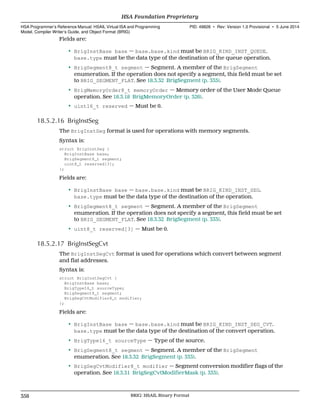 Fields are:
• BrigInstBase base — base.base.kind must be BRIG_KIND_INST_QUEUE.
base.type must be the data type of the destination of the queue operation.
• BrigSegment8_t segment — Segment. A member of the BrigSegment
enumeration. If the operation does not specify a segment, this field must be set
to BRIG_SEGMENT_FLAT. See 18.3.32 BrigSegment (p. 333).
• BrigMemoryOrder8_t memoryOrder — Memory order of the User Mode Queue
operation. See 18.3.18 BrigMemoryOrder (p. 326).
• uint16_t reserved — Must be 0.
18.5.2.16 BrigInstSeg
The BrigInstSeg format is used for operations with memory segments.
Syntax is:
struct BrigInstSeg {
BrigInstBase base;
BrigSegment8_t segment;
uint8_t reserved[3];
};
Fields are:
• BrigInstBase base — base.base.kind must be BRIG_KIND_INST_SEG.
base.type must be the data type of the destination of the operation.
• BrigSegment8_t segment — Segment. A member of the BrigSegment
enumeration. If the operation does not specify a segment, this field must be set
to BRIG_SEGMENT_FLAT. See 18.3.32 BrigSegment (p. 333).
• uint8_t reserved[3] — Must be 0.
18.5.2.17 BrigInstSegCvt
The BrigInstSegCvt format is used for operations which convert between segment
and flat addresses.
Syntax is:
struct BrigInstSegCvt {
BrigInstBase base;
BrigType16_t sourceType;
BrigSegment8_t segment;
BrigSegCvtModifier8_t modifier;
};
Fields are:
• BrigInstBase base — base.base.kind must be BRIG_KIND_INST_SEG_CVT.
base.type must be the data type of the destination of the convert operation.
• BrigType16_t sourceType — Type of the source.
• BrigSegment8_t segment — Segment. A member of the BrigSegment
enumeration. See 18.3.32 BrigSegment (p. 333).
• BrigSegCvtModifier8_t modifier — Segment conversion modifier flags of the
operation. See 18.3.31 BrigSegCvtModifierMask (p. 333).
HSA Foundation Proprietary  
HSA Programmer’s Reference Manual: HSAIL Virtual ISA and Programming
Model, Compiler Writer’s Guide, and Object Format (BRIG)
PID: 49828 ∙ Rev: Version 1.0 Provisional ∙ 5 June 2014
358 BRIG: HSAIL Binary Format  
 
