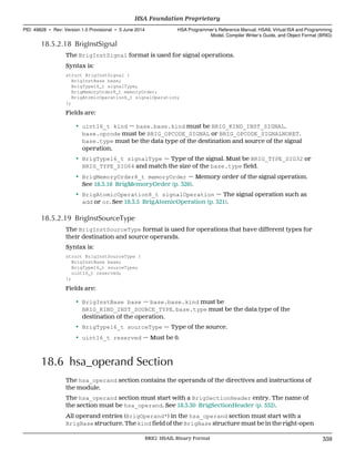 18.5.2.18 BrigInstSignal
The BrigInstSignal format is used for signal operations.
Syntax is:
struct BrigInstSignal {
BrigInstBase base;
BrigType16_t signalType;
BrigMemoryOrder8_t memoryOrder;
BrigAtomicOperation8_t signalOperation;
};
Fields are:
• uint16_t kind — base.base.kind must be BRIG_KIND_INST_SIGNAL.
base.opcode must be BRIG_OPCODE_SIGNAL or BRIG_OPCODE_SIGNALNORET.
base.type must be the data type of the destination and source of the signal
operation.
• BrigType16_t signalType — Type of the signal. Must be BRIG_TYPE_SIG32 or
BRIG_TYPE_SIG64 and match the size of the base.type field.
• BrigMemoryOrder8_t memoryOrder — Memory order of the signal operation.
See 18.3.18 BrigMemoryOrder (p. 326).
• BrigAtomicOperation8_t signalOperation — The signal operation such as
add or or. See 18.3.5 BrigAtomicOperation (p. 321).
18.5.2.19 BrigInstSourceType
The BrigInstSourceType format is used for operations that have different types for
their destination and source operands.
Syntax is:
struct BrigInstSourceType {
BrigInstBase base;
BrigType16_t sourceType;
uint16_t reserved;
};
Fields are:
• BrigInstBase base — base.base.kind must be
BRIG_KIND_INST_SOURCE_TYPE. base.type must be the data type of the
destination of the operation.
• BrigType16_t sourceType — Type of the source.
• uint16_t reserved — Must be 0.
18.6 hsa_operand Section
The hsa_operand section contains the operands of the directives and instructions of
the module.
The hsa_operand section must start with a BrigSectionHeader entry. The name of
the section must be hsa_operand. See 18.3.30 BrigSectionHeader (p. 332).
All operand entries (BrigOperand*) in the hsa_operand section must start with a
BrigBase structure. The kind field of the BrigBase structure must be in the right-open
  HSA Foundation Proprietary
PID: 49828 ∙ Rev: Version 1.0 Provisional ∙ 5 June 2014 HSA Programmer’s Reference Manual: HSAIL Virtual ISA and Programming
Model, Compiler Writer’s Guide, and Object Format (BRIG)
  BRIG: HSAIL Binary Format 359
 
