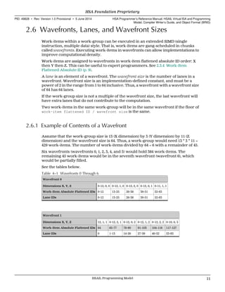 2.6 Wavefronts, Lanes, and Wavefront Sizes
Work-items within a work-group can be executed in an extended SIMD (single
instruction, multiple data) style. That is, work-items are gang-scheduled in chunks
called wavefronts. Executing work-items in wavefronts can allow implementations to
improve computational density.
Work-items are assigned to wavefronts in work-item flattened absolute ID order: X
then Y then Z. This can be useful to expert programmers. See 2.3.4 Work-Item
Flattened Absolute ID (p. 9).
A lane is an element of a wavefront. The wavefront size is the number of lanes in a
wavefront. Wavefront size is an implementation-defined constant, and must be a
power of 2 in the range from 1 to 64 inclusive. Thus, a wavefront with a wavefront size
of 64 has 64 lanes.
If the work-group size is not a multiple of the wavefront size, the last wavefront will
have extra lanes that do not contribute to the computation.
Two work-items in the same work-group will be in the same wavefront if the floor of
work-item flattened ID / wavefront size is the same.
2.6.1 Example of Contents of a Wavefront
Assume that the work-group size is 13 (X dimension) by 3 (Y dimension) by 11 (Z
dimension) and the wavefront size is 64. Thus, a work-group would need 13 * 3 * 11 =
429 work-items. The number of work-items divided by 64 = 6 with a remainder of 45.
Six wavefronts (wavefronts 0, 1, 2, 3, 4, and 5) would hold 384 work-items. The
remaining 45 work-items would be in the seventh wavefront (wavefront 6), which
would be partially filled.
See the tables below.
Table 4–1 Wavefronts 0 Through 6
Wavefront 0
Dimensions X, Y, Z 0-12, 0, 0 0-12, 1, 0 0-12, 2, 0 0-12, 0, 1 0-11, 1, 1
Work-Item Absolute Flattened IDs 0-12 13-25 26-38 39-51 52-63
Lane IDs 0-12 13-25 26-38 39-51 52-63
Wavefront 1
Dimensions X, Y, Z 12, 1, 1 0-12, 2, 1 0-12, 0, 2 0-12, 1, 2 0-12, 2, 2 0-10, 0, 3
Work-Item Absolute Flattened IDs 64 65-77 78-90 91-103 104-116 117-127
Lane IDs 0 1-13 14-26 27-39 40-52 53-63
  HSA Foundation Proprietary
PID: 49828 ∙ Rev: Version 1.0 Provisional ∙ 5 June 2014 HSA Programmer’s Reference Manual: HSAIL Virtual ISA and Programming
Model, Compiler Writer’s Guide, and Object Format (BRIG)
  HSAIL Programming Model 11
 