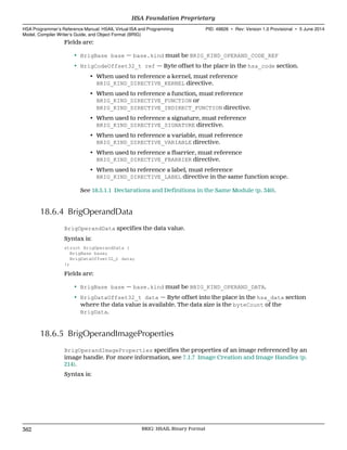 Fields are:
• BrigBase base — base.kind must be BRIG_KIND_OPERAND_CODE_REF
• BrigCodeOffset32_t ref — Byte offset to the place in the hsa_code section.
• When used to reference a kernel, must reference
BRIG_KIND_DIRECTIVE_KERNEL directive.
• When used to reference a function, must reference
BRIG_KIND_DIRECTIVE_FUNCTION or
BRIG_KIND_DIRECTIVE_INDIRECT_FUNCTION directive.
• When used to reference a signature, must reference
BRIG_KIND_DIRECTIVE_SIGNATURE directive.
• When used to reference a variable, must reference
BRIG_KIND_DIRECTIVE_VARIABLE directive.
• When used to reference a fbarrier, must reference
BRIG_KIND_DIRECTIVE_FBARRIER directive.
• When used to reference a label, must reference
BRIG_KIND_DIRECTIVE_LABEL directive in the same function scope.
See 18.5.1.1 Declarations and Definitions in the Same Module (p. 340).
18.6.4 BrigOperandData
BrigOperandData specifies the data value.
Syntax is:
struct BrigOperandData {
BrigBase base;
BrigDataOffset32_t data;
};
Fields are:
• BrigBase base — base.kind must be BRIG_KIND_OPERAND_DATA.
• BrigDataOffset32_t data — Byte offset into the place in the hsa_data section
where the data value is available. The data size is the byteCount of the
BrigData.
18.6.5 BrigOperandImageProperties
BrigOperandImageProperties specifies the properties of an image referenced by an
image handle. For more information, see 7.1.7 Image Creation and Image Handles (p.
214).
Syntax is:
HSA Foundation Proprietary  
HSA Programmer’s Reference Manual: HSAIL Virtual ISA and Programming
Model, Compiler Writer’s Guide, and Object Format (BRIG)
PID: 49828 ∙ Rev: Version 1.0 Provisional ∙ 5 June 2014
362 BRIG: HSAIL Binary Format  
 