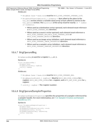 Fields are:
• BrigBase base — base.kind must be BRIG_KIND_OPERAND_OPERAND_LIST.
• BrigDataOffsetCodeList32_t elements — Byte offset to the place in the
hsa_data section where a variable-sized array of byte offsets to entries in the
hsa_operand section. The byteCount of the array must be exactly (4 * number
of elements).
• When used as a destination vector operand, each element must reference
a BRIG_KIND_OPERAND_REG directive.
• When used as a source vector operand, each element must reference a
BRIG_KIND_OPERAND_REG, BRIG_KIND_OPERAND_DATA or
BRIG_KIND_OPERAND_WAVESIZE directive.
• When used as an image array initializer, each element must reference a
BRIG_KIND_OPERAND_IMAGE_PROPERTIES directive.
• When used as a sampler array initializer, each element must reference a
BRIG_KIND_OPERAND_SAMPLER_PROPERTIES directive.
18.6.7 BrigOperandReg
BrigOperandReg is used for a register (c, s, or d).
Syntax is:
struct BrigOperandReg {
BrigBase base;
BrigRegisterKind16_t regKind;
uint16_t regNum;
};
Fields are:
• BrigBase base — base.kind must be BRIG_KIND_OPERAND_REG.
• BrigRegisterKind16_t regKind — Must be BRIG_REG_KIND_SINGLE for s
register, BRIG_REG_KIND_DOUBLE for d register, and BRIG_REG_KIND_QUAD for q
register.
• uint16_t regNum — The register number.
18.6.8 BrigOperandSamplerProperties
BrigOperandSamplerProperties specifies the properties of a sampler referenced by
a sampler handle. For more information, see 7.1.8 Sampler Creation and Sampler
Handles (p. 217).
Syntax is:
struct BrigOperandSamplerProperties {
BrigBase base;
BrigSamplerCoordNormalization8_t coord;
BrigSamplerFilter8_t filter;
BrigSamplerAddressing8_t addressing;
uint8_t reserved;
};
HSA Foundation Proprietary  
HSA Programmer’s Reference Manual: HSAIL Virtual ISA and Programming
Model, Compiler Writer’s Guide, and Object Format (BRIG)
PID: 49828 ∙ Rev: Version 1.0 Provisional ∙ 5 June 2014
364 BRIG: HSAIL Binary Format  
 
