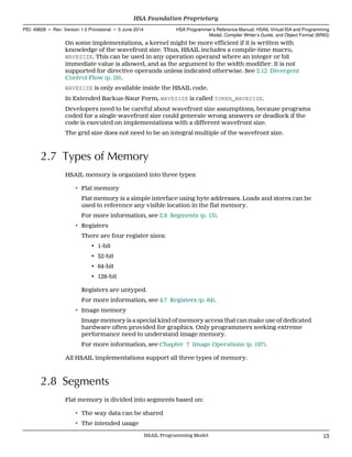 On some implementations, a kernel might be more efficient if it is written with
knowledge of the wavefront size. Thus, HSAIL includes a compile-time macro,
WAVESIZE. This can be used in any operation operand where an integer or bit
immediate value is allowed, and as the argument to the width modifier. It is not
supported for directive operands unless indicated otherwise. See 2.12 Divergent
Control Flow (p. 26).
WAVESIZE is only available inside the HSAIL code.
In Extended Backus-Naur Form, WAVESIZE is called TOKEN_WAVESIZE.
Developers need to be careful about wavefront size assumptions, because programs
coded for a single wavefront size could generate wrong answers or deadlock if the
code is executed on implementations with a different wavefront size.
The grid size does not need to be an integral multiple of the wavefront size.
2.7 Types of Memory
HSAIL memory is organized into three types:
• Flat memory
Flat memory is a simple interface using byte addresses. Loads and stores can be
used to reference any visible location in the flat memory.
For more information, see 2.8 Segments (p. 13).
• Registers
There are four register sizes:
• 1-bit
• 32-bit
• 64-bit
• 128-bit
Registers are untyped.
For more information, see 4.7 Registers (p. 64).
• Image memory
Image memory is a special kind of memory access that can make use of dedicated
hardware often provided for graphics. Only programmers seeking extreme
performance need to understand image memory.
For more information, see Chapter 7 Image Operations (p. 197).
All HSAIL implementations support all three types of memory.
2.8 Segments
Flat memory is divided into segments based on:
• The way data can be shared
• The intended usage
  HSA Foundation Proprietary
PID: 49828 ∙ Rev: Version 1.0 Provisional ∙ 5 June 2014 HSA Programmer’s Reference Manual: HSAIL Virtual ISA and Programming
Model, Compiler Writer’s Guide, and Object Format (BRIG)
  HSAIL Programming Model 13
 
