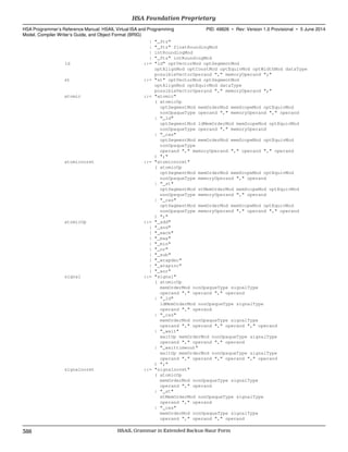| "_ftz"
| "_ftz" floatRoundingMod
| intRoundingMod
| "_ftz" intRoundingMod
ld ::= "ld" optVectorMod optSegmentMod
optAlignMod optConstMod optEquivMod optWidthMod dataType
possibleVectorOperand "," memoryOperand ";"
st ::= "st" optVectorMod optSegmentMod
optAlignMod optEquivMod dataType
possibleVectorOperand "," memoryOperand ";"
atomic ::= "atomic"
( atomicOp
optSegmentMod memOrderMod memScopeMod optEquivMod
nonOpaqueType operand "," memoryOperand "," operand
| "_ld"
optSegmentMod ldMemOrderMod memScopeMod optEquivMod
nonOpaqueType operand "," memoryOperand
| "_cas"
optSegmentMod memOrderMod memScopeMod optEquivMod
nonOpaqueType
operand "," memoryOperand "," operand "," operand
) ";"
atomicnoret ::= "atomicnoret"
( atomicOp
optSegmentMod memOrderMod memScopeMod optEquivMod
nonOpaqueType memoryOperand "," operand
| "_st"
optSegmentMod stMemOrderMod memScopeMod optEquivMod
nonOpaqueType memoryOperand "," operand
| "_cas"
optSegmentMod memOrderMod memScopeMod optEquivMod
nonOpaqueType memoryOperand "," operand "," operand
) ";"
atomicOp ::= "_add"
| "_and"
| "_exch"
| "_max"
| "_min"
| "_or"
| "_sub"
| "_wrapdec"
| "_wrapinc"
| "_xor"
signal ::= "signal"
( atomicOp
memOrderMod nonOpaqueType signalType
operand "," operand "," operand
| "_ld"
ldMemOrderMod nonOpaqueType signalType
operand "," operand
| "_cas"
memOrderMod nonOpaqueType signalType
operand "," operand "," operand "," operand
| "_wait"
waitOp memOrderMod nonOpaqueType signalType
operand "," operand "," operand
| "_waittimeout"
waitOp memOrderMod nonOpaqueType signalType
operand "," operand "," operand "," operand
) ";"
signalnoret ::= "signalnoret"
( atomicOp
memOrderMod nonOpaqueType signalType
operand "," operand
| "_st"
stMemOrderMod nonOpaqueType signalType
operand "," operand
| "_cas"
memOrderMod nonOpaqueType signalType
operand "," operand "," operand
HSA Foundation Proprietary  
HSA Programmer’s Reference Manual: HSAIL Virtual ISA and Programming
Model, Compiler Writer’s Guide, and Object Format (BRIG)
PID: 49828 ∙ Rev: Version 1.0 Provisional ∙ 5 June 2014
388 HSAIL Grammar in Extended Backus-Naur Form  
 