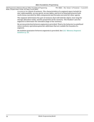 A segment is a block of memory. The characteristics of a segment space include its
size, addressability, access speed, access rights, and level of sharing between both
work-items executed by HSA components and threads executed by other agents.
The segment determines the part of memory that will hold the object, how long the
storage allocation exists, and the properties of the memory. The finalizer uses the
segment to determine the intended usage of the memory.
No access protection between segments is provided. That is, the behavior is undefined
when memory operations generate addresses that are outside the bounds of a
segment.
No isolation guarantee between segments is provided. See 2.8.5 Memory Segment
Isolation (p. 23).
HSA Foundation Proprietary  
HSA Programmer’s Reference Manual: HSAIL Virtual ISA and Programming
Model, Compiler Writer’s Guide, and Object Format (BRIG)
PID: 49828 ∙ Rev: Version 1.0 Provisional ∙ 5 June 2014
14 HSAIL Programming Model  
 
