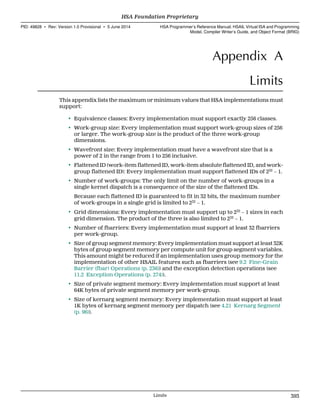 Appendix A
Limits
This appendix lists the maximum or minimum values that HSA implementations must
support:
• Equivalence classes: Every implementation must support exactly 256 classes.
• Work-group size: Every implementation must support work-group sizes of 256
or larger. The work-group size is the product of the three work-group
dimensions.
• Wavefront size: Every implementation must have a wavefront size that is a
power of 2 in the range from 1 to 256 inclusive.
• Flattened ID (work-item flattened ID, work-item absolute flattened ID, and work-
group flattened ID): Every implementation must support flattened IDs of 232
− 1.
• Number of work-groups: The only limit on the number of work-groups in a
single kernel dispatch is a consequence of the size of the flattened IDs.
Because each flattened ID is guaranteed to fit in 32 bits, the maximum number
of work-groups in a single grid is limited to 232
− 1.
• Grid dimensions: Every implementation must support up to 232
− 1 sizes in each
grid dimension. The product of the three is also limited to 232
− 1.
• Number of fbarriers: Every implementation must support at least 32 fbarriers
per work-group.
• Size of group segment memory: Every implementation must support at least 32K
bytes of group segment memory per compute unit for group segment variables.
This amount might be reduced if an implementation uses group memory for the
implementation of other HSAIL features such as fbarriers (see 9.2 Fine-Grain
Barrier (fbar) Operations (p. 236)) and the exception detection operations (see
11.2 Exception Operations (p. 274)).
• Size of private segment memory: Every implementation must support at least
64K bytes of private segment memory per work-group.
• Size of kernarg segment memory: Every implementation must support at least
1K bytes of kernarg segment memory per dispatch (see 4.21 Kernarg Segment
(p. 96)).
  HSA Foundation Proprietary
PID: 49828 ∙ Rev: Version 1.0 Provisional ∙ 5 June 2014 HSA Programmer’s Reference Manual: HSAIL Virtual ISA and Programming
Model, Compiler Writer’s Guide, and Object Format (BRIG)
  Limits 393
 