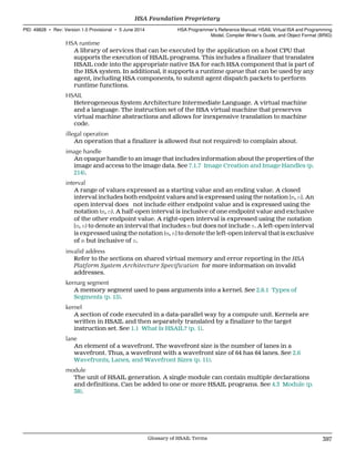 HSA runtime
A library of services that can be executed by the application on a host CPU that
supports the execution of HSAIL programs. This includes a finalizer that translates
HSAIL code into the appropriate native ISA for each HSA component that is part of
the HSA system. In additional, it supports a runtime queue that can be used by any
agent, including HSA components, to submit agent dispatch packets to perform
runtime functions.
HSAIL
Heterogeneous System Architecture Intermediate Language. A virtual machine
and a language. The instruction set of the HSA virtual machine that preserves
virtual machine abstractions and allows for inexpensive translation to machine
code.
illegal operation
An operation that a finalizer is allowed (but not required) to complain about.
image handle
An opaque handle to an image that includes information about the properties of the
image and access to the image data. See 7.1.7 Image Creation and Image Handles (p.
214).
interval
A range of values expressed as a starting value and an ending value. A closed
interval includes both endpoint values and is expressed using the notation [m, n]. An
open interval does not include either endpoint value and is expressed using the
notation (m, n). A half-open interval is inclusive of one endpoint value and exclusive
of the other endpoint value. A right-open interval is expressed using the notation
[m, n) to denote an interval that includes m but does not include n. A left-open interval
is expressed using the notation (m, n] to denote the left-open interval that is exclusive
of m but inclusive of n.
invalid address
Refer to the sections on shared virtual memory and error reporting in the HSA
Platform System Architecture Specification for more information on invalid
addresses.
kernarg segment
A memory segment used to pass arguments into a kernel. See 2.8.1 Types of
Segments (p. 15).
kernel
A section of code executed in a data-parallel way by a compute unit. Kernels are
written in HSAIL and then separately translated by a finalizer to the target
instruction set. See 1.1 What Is HSAIL? (p. 1).
lane
An element of a wavefront. The wavefront size is the number of lanes in a
wavefront. Thus, a wavefront with a wavefront size of 64 has 64 lanes. See 2.6
Wavefronts, Lanes, and Wavefront Sizes (p. 11).
module
The unit of HSAIL generation. A single module can contain multiple declarations
and definitions. Can be added to one or more HSAIL programs. See 4.3 Module (p.
38).
  HSA Foundation Proprietary
PID: 49828 ∙ Rev: Version 1.0 Provisional ∙ 5 June 2014 HSA Programmer’s Reference Manual: HSAIL Virtual ISA and Programming
Model, Compiler Writer’s Guide, and Object Format (BRIG)
  Glossary of HSAIL Terms 397
 