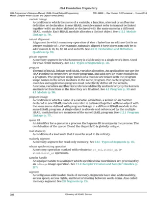 module linkage
A condition in which the name of a variable, a function, a kernel or an fbarrier
definition or declaration in one HSAIL module cannot refer to (cannot be linked
together with) an object defined or declared with the same name in a different
HSAIL module. Each HSAIL module allocates a distinct object. See 4.12.2 Module
Linkage (p. 78).
natural alignment
Alignment in which a memory operation of size n bytes has an address that is an
integer multiple of n. For example, naturally aligned 8-byte stores can only be to
addresses 0, 8, 16, 24, 32, 40, and so forth. See 4.3.10 Declaration and Definition
Qualifiers (p. 53).
private segment
A memory segment in which memory is visible only to a single work-item. Used
for read-write memory. See 2.8.1 Types of Segments (p. 15).
program
The unit of HSAIL linkage and HSAIL variable allocation. An application can use the
HSA runtime to create zero or more programs, and add zero or more modules to
a program. The program scope names of a module are linked with the program
scope names in the other modules in the same program. For each program, the
modules and application program must collectively define all the kernels,
functions, variables and fbarriers referenced directly and indirectly by the kernels
and indirect functions at the time they are finalized. See 4.2 Program (p. 35) and
4.3 Module (p. 38).
program linkage
A condition in which a name of a variable, a function, a kernel or an fbarrier
declared in one HSAIL module can refer to (is linked together with) an object with
the same name defined with program linkage in a different HSAIL module in the
same HSAIL program. A single object is allocate and referenced by the multiple
HSAIL modules that are members of the same HSAIL program. See 4.12.1 Program
Linkage (p. 77).
queue ID
An identifier for a queue in a process. Each queue ID is unique in the process. The
combination of the queue ID and the dispatch ID is globally unique.
read atomicity
A condition of a load such that it must be read in its entirety.
readonly segment
A memory segment for read-only memory. See 2.8.1 Types of Segments (p. 15).
release synchronizing operation
A memory operation marked with release (an st_rel, atomic_ar, or
atomicnoret_ar operation).
sampler handle
An opaque handle to a sampler which specifies how coordinates are processed by
an rdimage image operation. See 7.1.8 Sampler Creation and Sampler Handles (p.
217).
segment
A contiguous addressable block of memory. Segments have size, addressability,
access speed, access rights, and level of sharing between work-items. Also called
memory segment. See 2.8 Segments (p. 13).
HSA Foundation Proprietary  
HSA Programmer’s Reference Manual: HSAIL Virtual ISA and Programming
Model, Compiler Writer’s Guide, and Object Format (BRIG)
PID: 49828 ∙ Rev: Version 1.0 Provisional ∙ 5 June 2014
398 Glossary of HSAIL Terms  
 