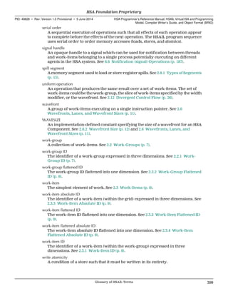 serial order
A sequential execution of operations such that all effects of each operation appear
to complete before the effects of the next operation. The HSAIL program sequence
uses serial order to order memory accesses (loads, stores, and atomics).
signal handle
An opaque handle to a signal which can be used for notification between threads
and work-items belonging to a single process potentially executing on different
agents in the HSA system. See 6.8 Notification (signal) Operations (p. 187).
spill segment
A memory segment used to load or store register spills. See 2.8.1 Types of Segments
(p. 15).
uniform operation
An operation that produces the same result over a set of work-items. The set of
work-items could be the work-group, the slice of work-items specified by the width
modifier, or the wavefront. See 2.12 Divergent Control Flow (p. 26).
wavefront
A group of work-items executing on a single instruction pointer. See 2.6
Wavefronts, Lanes, and Wavefront Sizes (p. 11).
WAVESIZE
An implementation-defined constant specifying the size of a wavefront for an HSA
Component. See 2.6.2 Wavefront Size (p. 12) and 2.6 Wavefronts, Lanes, and
Wavefront Sizes (p. 11).
work-group
A collection of work-items. See 2.2 Work-Groups (p. 7).
work-group ID
The identifier of a work-group expressed in three dimensions. See 2.2.1 Work-
Group ID (p. 7).
work-group flattened ID
The work-group ID flattened into one dimension. See 2.2.2 Work-Group Flattened
ID (p. 8).
work-item
The simplest element of work. See 2.3 Work-Items (p. 8).
work-item absolute ID
The identifier of a work-item (within the grid) expressed in three dimensions. See
2.3.3 Work-Item Absolute ID (p. 9).
work-item flattened ID
The work-item ID flattened into one dimension. See 2.3.2 Work-Item Flattened ID
(p. 9).
work-item flattened absolute ID
The work-item absolute ID flattened into one dimension. See 2.3.4 Work-Item
Flattened Absolute ID (p. 9).
work-item ID
The identifier of a work-item (within the work-group) expressed in three
dimensions. See 2.3.1 Work-Item ID (p. 8).
write atomicity
A condition of a store such that it must be written in its entirety.
  HSA Foundation Proprietary
PID: 49828 ∙ Rev: Version 1.0 Provisional ∙ 5 June 2014 HSA Programmer’s Reference Manual: HSAIL Virtual ISA and Programming
Model, Compiler Writer’s Guide, and Object Format (BRIG)
  Glossary of HSAIL Terms 399
 