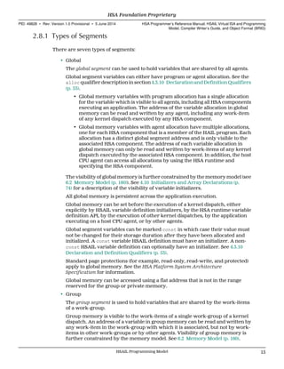 2.8.1 Types of Segments
There are seven types of segments:
• Global
The global segment can be used to hold variables that are shared by all agents.
Global segment variables can either have program or agent allocation. See the
alloc qualifier description in section 4.3.10 Declaration and Definition Qualifiers
(p. 53).
• Global memory variables with program allocation has a single allocation
for the variable which is visible to all agents, including all HSA components
executing an application. The address of the variable allocation in global
memory can be read and written by any agent, including any work-item
of any kernel dispatch executed by any HSA component.
• Global memory variables with agent allocation have multiple allocations,
one for each HSA component that is a member of the HAIL program. Each
allocation has a distinct global segment address and is only visible to the
associated HSA component. The address of each variable allocation in
global memory can only be read and written by work-items of any kernel
dispatch executed by the associated HSA component. In addition, the host
CPU agent can access all allocations by using the HSA runtime and
specifying the HSA component.
The visibility of global memory is further constrained by the memory model (see
6.2 Memory Model (p. 160)). See 4.10 Initializers and Array Declarations (p.
74) for a description of the visibility of variable initializers.
All global memory is persistent across the application execution.
Global memory can be set before the execution of a kernel dispatch, either
explicitly by HSAIL variable definition initializers, by the HSA runtime variable
definition API, by the execution of other kernel dispatches, by the application
executing on a host CPU agent, or by other agents.
Global segment variables can be marked const in which case their value must
not be changed for their storage duration after they have been allocated and
initialized. A const variable HSAIL definition must have an initializer. A non-
const HSAIL variable definition can optionally have an initializer. See 4.3.10
Declaration and Definition Qualifiers (p. 53).
Standard page protections (for example, read-only, read-write, and protected)
apply to global memory. See the HSA Platform System Architecture
Specification for information.
Global memory can be accessed using a flat address that is not in the range
reserved for the group or private memory.
• Group
The group segment is used to hold variables that are shared by the work-items
of a work-group.
Group memory is visible to the work-items of a single work-group of a kernel
dispatch. An address of a variable in group memory can be read and written by
any work-item in the work-group with which it is associated, but not by work-
items in other work-groups or by other agents. Visibility of group memory is
further constrained by the memory model. See 6.2 Memory Model (p. 160).
  HSA Foundation Proprietary
PID: 49828 ∙ Rev: Version 1.0 Provisional ∙ 5 June 2014 HSA Programmer’s Reference Manual: HSAIL Virtual ISA and Programming
Model, Compiler Writer’s Guide, and Object Format (BRIG)
  HSAIL Programming Model 15
 