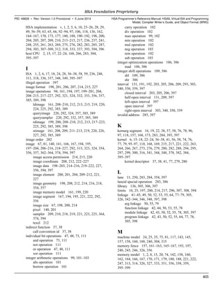 HSA implementation v, 1, 2, 5, 6, 10, 23–26, 28, 29,
49, 56–59, 63, 65, 66, 92–94, 97, 106, 118, 136, 162,
164–167, 170, 173, 177, 180, 188, 190–192, 198, 200,
204, 205, 207, 209, 210, 213–215, 217, 236, 237, 241,
248, 255, 261, 263, 269, 275, 276, 282, 283, 285, 287,
294, 303, 307–309, 312, 318, 333, 337, 393, 394, 396
host CPU 2, 15, 17, 22–24, 168, 266, 283, 304,
395–397
I
ISA 1, 2, 6, 17, 18, 24, 28, 36–38, 58, 59, 236, 248,
311, 318, 336, 337, 348, 349, 395–397
illegal operation 397
image format 198, 201, 206, 207, 214, 215, 227
image operations 94, 161, 194, 197, 199–201, 204,
208–215, 217–227, 292, 321, 324, 332, 353, 356, 357,
385, 389, 398
ldimage 161, 208–210, 212, 213, 215, 219, 220,
224, 225, 292, 385, 389
queryimage 220, 292, 324, 357, 385, 389
querysampler 220, 292, 332, 357, 385, 389
rdimage 199, 200, 208–210, 212, 213, 217–223,
225, 292, 385, 389, 398
stimage 161, 208, 209, 211–213, 219, 220, 226,
227, 292, 385, 389
image order 202
image 67, 81, 140, 161, 166, 167, 194, 195,
197–204, 206–216, 218–227, 292, 313, 323, 324, 354,
356, 357, 362–364, 374, 394, 397
image access permission 214, 215, 220
image coordinate 208, 212, 222–227
image data 198–203, 214–216, 219–222, 227,
356, 394, 397
image element 200, 201, 204, 209–212, 221,
227
image geometry 198, 208, 212, 214, 216, 218,
354, 357
image memory model 161, 199, 220
image segment 167, 194, 195, 221, 222, 292,
356
image size 67, 198, 200, 214
pixel 140, 201
sampler 209, 210, 218, 219, 221, 223, 225, 364,
374, 394
texel 212
indirect function 37, 38
call convention id 37, 38
individual bit operations 47, 48, 73, 111
and operation 73, 111
not operation 111
or operation 47, 48, 111
xor operation 111
integer arithmetic operations 99, 101–103
abs operation 101
borrow operation 101
carry operation 102
div operation 102
max operation 99, 102
min operation 102
mul operation 102
neg operation 103
rem operation 102
sub operation 103
integer optimization operations 106, 386
mad 106, 386
integer shift operations 109, 386
shl 109, 386
shr 386
interval 131, 191, 192, 203, 205, 206, 209, 293, 303,
340, 350, 359, 397
closed interval 203, 205, 206, 397
half-open interval 131, 209, 397
left-open interval 397
open interval 397
right-open interval 303, 340, 350, 359
invalid address 285, 397
K
kernarg segment 16, 19, 22, 38, 57, 58, 76, 78, 96,
97, 118, 157, 168, 173, 283, 284, 393, 397
kernel 6, 15–18, 22–24, 36–38, 41, 56, 58, 74, 76,
77, 79, 95–97, 118, 168, 169, 215, 217, 221, 222, 263,
264, 266, 267, 273, 276, 279, 280, 282, 288, 294, 295,
297, 299, 300, 316, 341, 344, 348, 378, 382, 384,
395–397
kernel descriptor 37, 38, 41, 77, 279, 280
L
lane 11, 250, 283, 284, 354, 397
laneid special operation 283, 386
library 136, 305, 306, 397
limits 10, 25, 197, 200, 214, 217, 296, 307, 308, 394
linkage 41–45, 49, 50, 52, 53, 55, 64, 77–79, 305,
326, 342–344, 346, 348, 397, 398
arg linkage 50, 55, 79
function linkage 42, 44, 50, 53, 55, 78
module linkage 42, 43, 50, 52, 55, 78, 305, 397
program linkage 42, 43, 50, 52, 55, 64, 77, 78,
305, 398
M
machine model 24, 25, 35, 75, 81, 117, 143, 145,
157, 158, 160, 188, 240, 304, 315
memory fence 157, 161–163, 165–167, 193, 197,
240, 245, 246, 326, 356
memory model 1, 2, 8, 15, 20, 74, 142, 158, 160,
162, 164, 166, 167, 170, 171, 179, 180, 188, 221, 222,
247, 313, 314, 326, 327, 333, 351, 356, 358, 359,
395–399
  HSA Foundation Proprietary
PID: 49828 ∙ Rev: Version 1.0 Provisional ∙ 5 June 2014 HSA Programmer’s Reference Manual: HSAIL Virtual ISA and Programming
Model, Compiler Writer’s Guide, and Object Format (BRIG)
  403
 