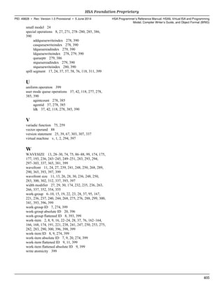 small model 24
special operations 8, 27, 271, 278–280, 285, 386,
390
addqueuewriteindex 278, 390
casqueuewriteindex 278, 390
ldqueuereadindex 279, 390
ldqueuewriteindex 278, 279, 390
queueptr 279, 386
stqueuereadindex 279, 390
stqueuewriteindex 280, 390
spill segment 17, 24, 37, 57, 58, 76, 118, 311, 399
U
uniform operation 399
user mode queue operations 37, 42, 118, 277, 278,
385, 390
agentcount 278, 385
agentid 37, 278, 385
ldk 37, 42, 118, 278, 385, 390
V
variadic function 75, 259
vector operand 88
version statement 25, 39, 67, 303, 307, 337
virtual machine v, 1, 2, 294, 397
W
WAVESIZE 13, 28–30, 74, 75, 86–88, 99, 174, 175,
177, 193, 236, 243–245, 249–251, 283, 293, 294,
297–303, 337, 365, 381, 399
wavefront 11, 24, 27, 239, 241, 248, 250, 268, 289,
290, 365, 393, 397, 399
wavefront size 11, 13, 26, 28, 30, 236, 248, 250,
283, 300, 302, 312, 337, 393, 397
width modifier 27, 29, 30, 174, 232, 235, 236, 263,
266, 337, 352, 354, 355
work-group 6–10, 15, 19, 22, 23, 28, 37, 95, 167,
221, 236, 237, 240, 244, 268, 275, 276, 288, 299, 300,
341, 393, 396, 399
work-group ID 7, 274, 399
work-group absolute ID 20, 396
work-group flattened ID 8, 393, 399
work-item 2, 8, 9, 16, 22–24, 28, 37, 76, 162–164,
166, 168, 174, 191, 221, 238, 241, 247, 250, 253, 275,
282, 283, 290, 300, 396, 398, 399
work-item ID 8, 9, 274, 399
work-item absolute ID 7, 9, 20, 274, 399
work-item flattened ID 9, 11, 399
work-item flattened absolute ID 9, 399
write atomicity 399
  HSA Foundation Proprietary
PID: 49828 ∙ Rev: Version 1.0 Provisional ∙ 5 June 2014 HSA Programmer’s Reference Manual: HSAIL Virtual ISA and Programming
Model, Compiler Writer’s Guide, and Object Format (BRIG)
  405
 
