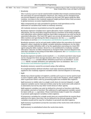 • Readonly
The readonly segment can be used to hold variables that remain constant during
the execution of a kernel dispatch. However, the values can be changed from
one kernel dispatch execution to another by the host CPU agent using the HSA
runtime. Accesses to the readonly segment might perform better than accesses
to global memory on some implementations.
HSA components are only permitted to perform read operations on the
addresses of variables that reside in readonly memory.
All readonly memory is persistent across the application.
Readonly segment variables have agent allocation. Each variable has multiple
allocations, one for each HSA component that is a member of the HAIL program,
each allocation with a distinct address. Each HSA component can only access its
associated allocation. The host CPU agent can access all allocations by using the
HSA runtime and specifying the HSA component. See the alloc qualifier
description in section 4.3.10 Declaration and Definition Qualifiers (p. 53).
Readonly memory can be set and made visible before the execution of a kernel
dispatch, either explicitly by HSAIL variable definition initializers, by the HSA
runtime variable definition API, or by the application executing on a host CPU
agent using the HSA runtime. However, it is undefined if a readonly variable
allocation value for an HSA component is changed while a kernel dispatch that
uses that variable is executing on that HSA component. See 4.10 Initializers and
Array Declarations (p. 74).
Readonly segment variables can be marked const in which case their value must
not be changed for their storage duration after they have been allocated and
initialized. A const variable HSAIL definition must have an initializer. A non-
const HSAIL variable definition can optionally have an initializer. See 4.3.10
Declaration and Definition Qualifiers (p. 53).
Readonly memory cannot be accessed using a flat address.
It is implementation-defined whether read-only memory protections are
applied to the readonly segment variables while a kernel dispatch is executing.
• Spill
HSAIL has a fixed number of registers, and the spill segment can be used to load
or store register spills. This also serves as a hint to the finalizer, which might be
able to generate better code by promoting spills into available ISA registers.
Spill memory is visible only to a single work-item of a kernel dispatch. A spill
segment variable can be read and written only by the work-item with which it
is associated, but not by any other work-items or other agents.
Spill segment variables can only be defined in a kernel or function code block,
not outside a kernel or function. The address of a spill segment variable cannot
be taken with an lda operation. These restrictions make it easier for a finalizer
to promote spill segment variables to ISA registers.
If temporary variables for a single work-item are required that do require their
address to be taken, then they can be defined in the private segment. Such
variables would not be easy for a finalizer to promote into ISA registers.
Spill memory is persistent across the execution of the work-item with which it
is associated.
Spill memory is uninitialized when the work-item starts.
  HSA Foundation Proprietary
PID: 49828 ∙ Rev: Version 1.0 Provisional ∙ 5 June 2014 HSA Programmer’s Reference Manual: HSAIL Virtual ISA and Programming
Model, Compiler Writer’s Guide, and Object Format (BRIG)
  HSAIL Programming Model 17
 