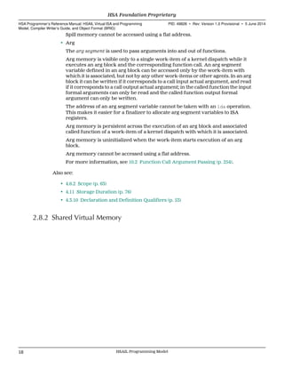 Spill memory cannot be accessed using a flat address.
• Arg
The arg segment is used to pass arguments into and out of functions.
Arg memory is visible only to a single work-item of a kernel dispatch while it
executes an arg block and the corresponding function call. An arg segment
variable defined in an arg block can be accessed only by the work-item with
which it is associated, but not by any other work-items or other agents. In an arg
block it can be written if it corresponds to a call input actual argument, and read
if it corresponds to a call output actual argument; in the called function the input
formal arguments can only be read and the called function output formal
argument can only be written.
The address of an arg segment variable cannot be taken with an lda operation.
This makes it easier for a finalizer to allocate arg segment variables to ISA
registers.
Arg memory is persistent across the execution of an arg block and associated
called function of a work-item of a kernel dispatch with which it is associated.
Arg memory is uninitialized when the work-item starts execution of an arg
block.
Arg memory cannot be accessed using a flat address.
For more information, see 10.2 Function Call Argument Passing (p. 254).
Also see:
• 4.6.2 Scope (p. 63)
• 4.11 Storage Duration (p. 76)
• 4.3.10 Declaration and Definition Qualifiers (p. 53)
2.8.2 Shared Virtual Memory
HSA Foundation Proprietary  
HSA Programmer’s Reference Manual: HSAIL Virtual ISA and Programming
Model, Compiler Writer’s Guide, and Object Format (BRIG)
PID: 49828 ∙ Rev: Version 1.0 Provisional ∙ 5 June 2014
18 HSAIL Programming Model  
 