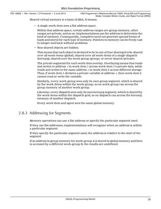 Shared virtual memory is a basis of HSA. It means:
• A single work-item sees a flat address space.
Within that address space, certain address ranges are group memory, other
ranges are private, and so on. Implementations use the address to determine the
kind of memory. Consequently, compilers need not generate special forms of
loads and stores for each type of memory. Pointers to memory can be freely cast
to integer and back without problems.
• Non-shared objects are hidden.
This means that each object is declared to be in one of four sharing levels: shared
over all work-items (global), shared over all work-items of a single dispatch
(kernarg), shared over the work-group (group), or never shared (private).
The private segments for each work-item overlay. Overlaying means that reads
and writes to address X in work-item 1 access work-item 1's private data, while
reads and writes to the same address X in work-item 2 access different storage.
Thus, if work-item 1 declares a private variable at address X, then work-item 2
cannot read or write the variable.
Similarly, every work-group sees only its own group segment, which is shared
by the work-items within the work-group, so no work-group can access the
group memory of another work-group.
Likewise, every dispatch sees only its own kernarg segment, which is shared by
the work-items within the dispatch grid, so no dispatch can access the kernarg
memory of another dispatch.
Every work-item and agent sees the same global memory.
2.8.3 Addressing for Segments
Memory operations can use a flat address or specify the particular segment used.
If they use flat addresses, implementations will recognize when an address is within
a particular segment.
If they specify the particular segment used, the address is relative to the start of the
segment.
If an address in group memory for work-group A is stored in global memory and then
is accessed by a different work-group B, the results are undefined.
  HSA Foundation Proprietary
PID: 49828 ∙ Rev: Version 1.0 Provisional ∙ 5 June 2014 HSA Programmer’s Reference Manual: HSAIL Virtual ISA and Programming
Model, Compiler Writer’s Guide, and Object Format (BRIG)
  HSAIL Programming Model 19
 