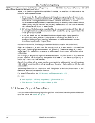 When a flat memory operation addresses location P, the address P is translated to an
effective address Q as follows:
1. If P is inside the flat address bounds of the private segment, then Q is set to an
implementation-defined function of (P − start of the segment) and the work-item
absolute ID. The implementation-defined function is intended to enable
optimized memory layouts such as interleaving the memory locations accessible
by each work-item to improve the memory access pattern of the gang-scheduled
execution of work-items in wavefronts.
2. If P is inside the flat address bounds of the group memory segment, then Q is set
to an implementation-defined function of (P − start of the group segment) and the
work-group absolute ID.
3. If P is not inside the flat address bounds of the private or group memory
segments, then Q is set to an implementation-defined function of P. The
implementation-defined function is intended to enable optimized memory
layouts such as interleaving or tiling.
Implementations can provide special hardware to accelerate this translation.
If two work-items try to reference the same address in private memory, step 1 above
will ensure that the effective addresses are different. This guarantees that private
really is private, and allows programs to address private memory without complex
addressing.
For example, if the private segment started at address 1000 and ended at 2000, then the
private segment for work-group A might be from 1000 to 1255, while work-group B
might use 1256 to 1511, and so forth.
If work-item 0 in work-group A used segment-relative address 100, it would address
1100, while if work-item 0 in work-group B used the same relative address 100, it would
address 1356.
A memory operation can be marked with a segment. In that case, the address in the
operation is treated as segment-relative.
For more information, see 6.1 Memory and Addressing (p. 157).
See also:
• 5.15 Segment Checking (segmentp) Operation (p. 142)
• 5.16 Segment Conversion Operations (p. 143)
2.8.4 Memory Segment Access Rules
The persistence of a memory segment specifies how stores in the segment can be seen
by other loads. See Table 4–2 (p. 21).
HSA Foundation Proprietary  
HSA Programmer’s Reference Manual: HSAIL Virtual ISA and Programming
Model, Compiler Writer’s Guide, and Object Format (BRIG)
PID: 49828 ∙ Rev: Version 1.0 Provisional ∙ 5 June 2014
20 HSAIL Programming Model  
 